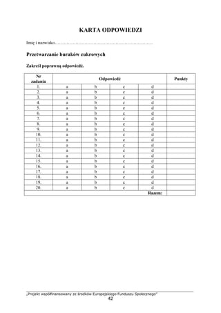 „Projekt współfinansowany ze środków Europejskiego Funduszu Społecznego”
42
KARTA ODPOWIEDZI
Imię i nazwisko…………………………………………………………
Przetwarzanie buraków cukrowych
Zakreśl poprawną odpowiedź.
Nr
zadania
Odpowiedź Punkty
1. a b c d
2. a b c d
3. a b c d
4. a b c d
5. a b c d
6. a b c d
7. a b c d
8. a b c d
9. a b c d
10. a b c d
11. a b c d
12. a b c d
13. a b c d
14. a b c d
15. a b c d
16. a b c d
17. a b c d
18. a b c d
19. a b c d
20. a b c d
Razem:
 