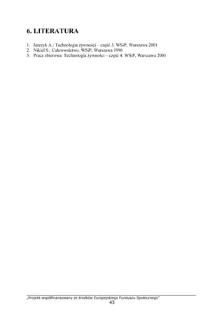 „Projekt współfinansowany ze środków Europejskiego Funduszu Społecznego”
43
6. LITERATURA
1. Jarczyk A.: Technologia żywności – część 3. WSiP, Warszawa 2001
2. Nikiel S.: Cukrownictwo. WSiP, Warszawa 1996
3. Praca zbiorowa: Technologia żywności – część 4. WSiP, Warszawa 2001
 