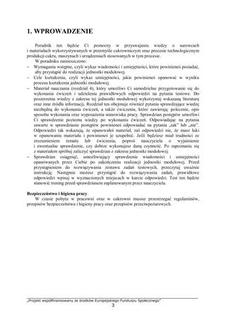 „Projekt współfinansowany ze środków Europejskiego Funduszu Społecznego”
3
1. WPROWADZENIE
Poradnik ten będzie Ci pomocny w przyswajaniu wiedzy o surowcach
i materiałach wykorzystywanych w przemyśle cukrowniczym oraz procesie technologicznym
produkcji cukru, maszynach i urządzeniach stosowanych w tym procesie.
W poradniku zamieszczono:
− Wymagania wstępne, czyli wykaz wiadomości i umiejętności, które powinieneś posiadać,
aby przystąpić do realizacji jednostki modułowej.
− Cele kształcenia, czyli wykaz umiejętności, jakie powinieneś opanować w wyniku
procesu kształcenia jednostki modułowej.
− Materiał nauczania (rozdział 4), który umożliwi Ci samodzielne przygotowanie się do
wykonania ćwiczeń i udzielenia prawidłowych odpowiedzi na pytania testowe. Do
poszerzenia wiedzy z zakresu tej jednostki modułowej wykorzystaj wskazaną literaturę
oraz inne źródła informacji. Rozdział ten obejmuje również pytania sprawdzające wiedzę
niezbędną do wykonania ćwiczeń, a także ćwiczenia, które zawierają: polecenie, opis
sposobu wykonania oraz wyposażenia stanowiska pracy. Sprawdzian postępów umożliwi
Ci sprawdzenie poziomu wiedzy po wykonaniu ćwiczeń. Odpowiadając na pytania
zawarte w sprawdzianie postępów powinieneś odpowiadać na pytania „tak” lub „nie”.
Odpowiedzi tak wskazują, że opanowałeś materiał, zaś odpowiedzi nie, że masz luki
w opanowaniu materiału i powinieneś je uzupełnić. Jeśli będziesz miał trudności ze
zrozumieniem tematu lub ćwiczenia, poproś nauczyciela o wyjaśnienie
i ewentualne sprawdzenie, czy dobrze wykonujesz daną czynność. Po zapoznaniu się
z materiałem spróbuj zaliczyć sprawdzian z zakresu jednostki modułowej.
− Sprawdzian osiągnięć, umożliwiający sprawdzenie wiadomości i umiejętności
opanowanych przez Ciebie po zakończeniu realizacji jednostki modułowej. Przed
przystąpieniem do rozwiązywania zestawu zadań testowych, przeczytaj uważnie
instrukcję. Następnie możesz przystąpić do rozwiązywania zadań, prawidłowe
odpowiedzi wpisuj w wyznaczonych miejscach w karcie odpowiedzi. Test ten będzie
stanowić trening przed sprawdzianem zaplanowanym przez nauczyciela.
Bezpieczeństwo i higiena pracy
W czasie pobytu w pracowni oraz w cukrowni musisz przestrzegać regulaminów,
przepisów bezpieczeństwa i higieny pracy oraz przepisów przeciwpożarowych.
 