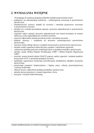 „Projekt współfinansowany ze środków Europejskiego Funduszu Społecznego”
5
2. WYMAGANIA WSTĘPNE
Przystępując do realizacji programu jednostki modułowej powinieneś umieć:
− posługiwać się dokumentacją techniczno – technologiczną stosowaną w przetwórstwie
spożywczym,
− charakteryzować surowce, dodatki do żywności i materiały pomocnicze stosowane
w przetwórstwie żywności,
− określać cel i warunki prowadzenia operacji i procesów jednostkowych w przetwórstwie
spożywczym,
− wyjaśniać wpływ operacji, procesów jednostkowych oraz metod utrwalania na wartość
odżywczą, cechy organoleptyczne i trwałość żywności,
− stosować odpowiednie metody przechowywania i utrwalania żywności,
− dobierać maszyny i urządzenia do procesów technologicznych przetwórstwa
spożywczego,
− stosować zasady obsługi maszyn i urządzeń stosowanych w przetwórstwie spożywczym,
− określać zasady organizacji stanowisk pracy zgodnie z założeniami ergonomii,
− nadzorować przebieg procesów technologicznych w produkcji artykułów spożywczych,
− określać zasady Dobrej Praktyki Produkcyjnej /GMP/ i Dobrej Praktyki Higienicznej
/GHP/,
− stosować system kontroli jakości HACCP poprzez analizę zagrożeń i ustalanie punktów
krytycznych /CCP/ w procesach produkcji żywności,
− zapobiegać zagrożeniom środowiska powodowanym działalnością zakładów przemysłu
spożywczego,
− przestrzegać przepisów bezpieczeństwa i higieny pracy, ochrony przeciwpożarowej
i ochrony środowiska,
− obliczać koszty i opłacalność produkcji produktów spożywczych,
− udzielać pierwszej pomocy w stanach zagrożenia i życia,
− korzystać z różnych źródeł informacji.
 
