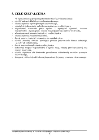 „Projekt współfinansowany ze środków Europejskiego Funduszu Społecznego”
6
3. CELE KSZTAŁCENIA
W wyniku realizacji programu jednostki modułowej powinieneś umieć:
− określić budowę i skład chemiczny buraka cukrowego,
− scharakteryzować wyroby przemysłu cukrowniczego,
− posłużyć się dokumentacją technologiczną dotyczącą produkcji cukru,
− zorganizować stanowisko pracy zgodnie z wymogami ergonomii, zasadami
bezpieczeństwa i higieny pracy, ochrony przeciwpożarowej i ochrony środowiska,
− scharakteryzować proces technologiczny produkcji cukru,
− scharakteryzować proces rafinacji cukru,
− dobrać surowce i materiały pomocnicze do produkcji cukru,
− określić produkty uboczne powstające podczas przetwarzania buraka cukrowego
i sposoby ich wykorzystania,
− dobrać maszyny i urządzenia do produkcji cukru,
− zastosować przepisy bezpieczeństwa i higieny pracy, ochrony przeciwpożarowej oraz
ochrony środowiska,
− określić zagrożenia dla środowiska powodowane działalnością zakładów przemysłu
cukrowniczego,
− skorzystać z różnych źródeł informacji zawodowej dotyczącej przemysłu cukrowniczego.
 