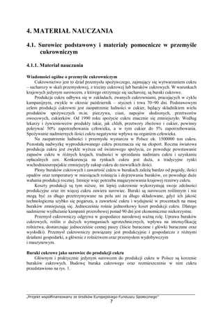 „Projekt współfinansowany ze środków Europejskiego Funduszu Społecznego”
7
4. MATERIAŁ NAUCZANIA
4.1. Surowiec podstawowy i materiały pomocnicze w przemyśle
cukrowniczym
4.1.1. Materiał nauczania
Wiadomości ogólne o przemyśle cukrowniczym
Cukrownictwo jest to dział przemysłu spożywczego, zajmujący się wytwarzaniem cukru
– sacharozy w skali przemysłowej, z trzciny cukrowej lub buraków cukrowych. W warunkach
krajowych jedynym surowcem, z którego otrzymuje się sacharozę, są buraki cukrowe.
Produkcja cukru odbywa się w zakładach, zwanych cukrowniami, pracujących w cyklu
kampanijnym, zwykle w okresie październik – styczeń i trwa 70÷90 dni. Podstawowym
celem produkcji cukrowni jest zaopatrzenie ludności w cukier, będący składnikiem wielu
produktów spożywczych m.in. pieczywa, ciast, napojów słodzonych, przetworów
owocowych, cukierków. Od 1990 roku spożycie cukru znacznie się zmniejszyło. Według
lekarzy i żywieniowców produkty takie, jak chleb, przetwory zbożowe i cukier, powinny
pokrywać 50% zapotrzebowania człowieka, a w tym cukier do 5% zapotrzebowania.
Spożywanie nadmiernych ilości cukru negatywnie wpływa na organizm człowieka.
Na zaopatrzenie ludności i przemysłu wystarcza w Polsce ok. 1500000 ton cukru.
Pozostałą nadwyżkę wyprodukowanego cukru przeznacza się na eksport. Roczna światowa
produkcja cukru jest zwykle wyższa od światowego spożycia, co powoduje powstawanie
zapasów cukru w różnych krajach, trudności w sprzedaniu nadmiaru cukru i uzyskaniu
opłacalnych cen. Konkurencja na rynkach cukru jest duża, a tradycyjne rynki
wschodnioeuropejskie zmniejszyły zakup cukru do niewielkich ilości.
Plony buraków cukrowych i zawartość cukru w burakach zależą bardzo od pogody, ilości
opadów oraz temperatury w miesiącach rośnięcia i dojrzewania buraków, co powoduje duże
wahania produkcji rocznej. Istnieje więc potrzeba magazynowania krajowej rezerwy cukru.
Koszty produkcji są tym niższe, im lepiej cukrownie wykorzystują swoje zdolności
produkcyjne oraz im więcej cukru zawiera surowiec. Buraki są surowcem roślinnym i nie
mogą być za długo przetrzymywane na polu ani za długo składowane, gdyż ich jakość
technologiczna szybko się pogarsza, a zawartość cukru i wydajność w procentach na masę
buraków zmniejszają się. Jednocześnie rośnie jednostkowy koszt produkcji cukru. Dlatego
nadmierne wydłużanie kampanii przerobowej ponad 90 dni jest ekonomicznie niekorzystne.
Przemysł cukrowniczy odgrywa w gospodarce narodowej ważną rolę. Uprawa buraków
cukrowych, roślin o dużych wymaganiach agrotechnicznych, wpływa na intensyfikację
rolnictwa, dostarczając jednocześnie cennej paszy (liście buraczane i główki buraczane oraz
wysłodki). Przemysł cukrowniczy powiązany jest produkcyjnie i gospodarczo z różnymi
działami gospodarki, a głównie z rolnictwem oraz przemysłem wydobywczym
i maszynowym.
Buraki cukrowe jako surowiec do produkcji cukru
Głównym i praktycznie jedynym surowcem do produkcji cukru w Polsce są korzenie
buraków cukrowych. Budowę buraka cukrowego oraz rozmieszczenie w nim cukru
przedstawiono na rys. 1.
 