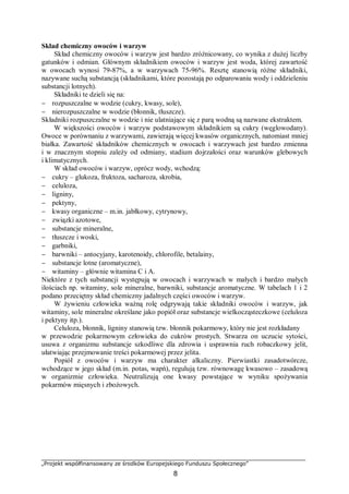 „Projekt współfinansowany ze środków Europejskiego Funduszu Społecznego”
8
Skład chemiczny owoców i warzyw
Skład chemiczny owoców i warzyw jest bardzo zróżnicowany, co wynika z dużej liczby
gatunków i odmian. Głównym składnikiem owoców i warzyw jest woda, której zawartość
w owocach wynosi 79-87%, a w warzywach 75-96%. Resztę stanowią różne składniki,
nazywane suchą substancją (składnikami, które pozostają po odparowaniu wody i oddzieleniu
substancji lotnych).
Składniki te dzieli się na:
− rozpuszczalne w wodzie (cukry, kwasy, sole),
− nierozpuszczalne w wodzie (błonnik, tłuszcze).
Składniki rozpuszczalne w wodzie i nie ulatniające się z parą wodną są nazwane ekstraktem.
W większości owoców i warzyw podstawowym składnikiem są cukry (węglowodany).
Owoce w porównaniu z warzywami, zawierają więcej kwasów organicznych, natomiast mniej
białka. Zawartość składników chemicznych w owocach i warzywach jest bardzo zmienna
i w znacznym stopniu zależy od odmiany, stadium dojrzałości oraz warunków glebowych
i klimatycznych.
W skład owoców i warzyw, oprócz wody, wchodzą:
− cukry – glukoza, fruktoza, sacharoza, skrobia,
− celuloza,
− ligniny,
− pektyny,
− kwasy organiczne – m.in. jabłkowy, cytrynowy,
− związki azotowe,
− substancje mineralne,
− tłuszcze i woski,
− garbniki,
− barwniki – antocyjany, karotenoidy, chlorofile, betalainy,
− substancje lotne (aromatyczne),
− witaminy – głównie witamina C i A.
Niektóre z tych substancji występują w owocach i warzywach w małych i bardzo małych
ilościach np. witaminy, sole mineralne, barwniki, substancje aromatyczne. W tabelach 1 i 2
podano przeciętny skład chemiczny jadalnych części owoców i warzyw.
W żywieniu człowieka ważną rolę odgrywają takie składniki owoców i warzyw, jak
witaminy, sole mineralne określane jako popiół oraz substancje wielkocząsteczkowe (celuloza
i pektyny itp.).
Celuloza, błonnik, ligniny stanowią tzw. błonnik pokarmowy, który nie jest rozkładany
w przewodzie pokarmowym człowieka do cukrów prostych. Stwarza on uczucie sytości,
usuwa z organizmu substancje szkodliwe dla zdrowia i usprawnia ruch robaczkowy jelit,
ułatwiając przejmowanie treści pokarmowej przez jelita.
Popiół z owoców i warzyw ma charakter alkaliczny. Pierwiastki zasadotwórcze,
wchodzące w jego skład (m.in. potas, wapń), regulują tzw. równowagę kwasowo – zasadową
w organizmie człowieka. Neutralizują one kwasy powstające w wyniku spożywania
pokarmów mięsnych i zbożowych.
 
