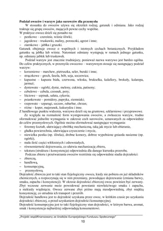 „Projekt współfinansowany ze środków Europejskiego Funduszu Społecznego”
10
Podział owoców i warzyw jako surowców dla przemysłu
W stosunku do owoców używa się określeń rodzaj, gatunek i odmiana. Jako rodzaj
traktuje się grupę owoców, mających pewne cechy wspólne.
W praktyce owoce dzieli się ponadto na:
− pestkowe – czereśnie, wiśnie śliwki;
− jagodowe – truskawki, maliny, porzeczki, agrest i inne;
− ziarnkowe – jabłka i gruszki.
Gatunek obejmuje owoce o wspólnych i istotnych cechach botanicznych. Przykładem
gatunku są jabłka lub wiśnie. Natomiast odmiany występują w ramach jednego gatunku,
np. odmiany jabłek lub truskawek.
Podział warzyw jest znacznie trudniejszy, ponieważ nazwa warzywo jest bardzo ogólna.
Do celów praktycznych, w przemyśle owocowo – warzywnym stosuje się następujący podział
warzyw:
− korzeniowe – marchew, pietruszka, seler, buraki i inne;
− strączkowe – groch, fasola, bób, soja, soczewica;
− kapustne – kapusta biała, czerwona, włoska, brukselka, kalafiory, brokuły, kalarepa,
jarmuż;
− dyniowate – ogórki, dynie, melony, cukinia, patisony;
− cebulowe – cebula, czosnek, pory;
− liściowe – szpinak, sałata, cykoria;
− psiankowate – pomidory, papryka, ziemniaki;
− rzepowate – szparagi, szczaw, rabarbar, chrzan;
− różne – koper, majeranek, kukurydza i inne.
Z handlowego punktu widzenia, warzywa dzieli się na gruntowe, szklarniowe i przyprawowe.
Ze względu na rozmaitość form występowania owoców, a zwłaszcza warzyw, trudno
sformułować jednolite wymagania w zakresie cech surowców, uznawanych za odpowiednie
do celów przemysłowych. Ogólnie można sformułować następujące wymagania:
− foremny kształt, ułatwiający obróbkę mechaniczną, taką jak mycie lub obieranie,
− gładka powierzchnia, ułatwiająca czyszczenie i mycie,
− niewielka pestka (np. śliwka), drobne komory, dobrze wypełnione gniazda nasienne (np.
ogórki),
− mała ilość części włóknistych i zdrewniałych,
− równomierność dojrzewania, co ułatwia mechanizację zbioru,
− tekstura (struktura i konsystencja) odpowiednia dla danego kierunku przerobu.
Podczas zbioru i przetwarzania owoców rozróżnia się odpowiednie stadia dojrzałości:
− zbiorczą,
− handlową,
− konsumpcyjną,
− przemysłową.
Dojrzałość zbiorcza jest to taki stan fizjologiczny owocu, kiedy nie pobiera on już składników
chemicznych, a rozpoczynają się w nim przemiany, powodujące dojrzewanie (zmiana barwy,
smaku, zapachu i konsystencji). W okresie dojrzałości zbiorczej owoc powinien być zerwany.
Zbyt wczesne zerwanie może powodować powstanie niewłaściwego smaku i zapachu,
a niekiedy więdnięcie. Owoce zerwane zbyt późno mają nieodpowiednią, zbyt miękką
konsystencję, co utrudnia ich transport i przerób.
Dojrzałość handlowa jest to dojrzałość uzyskana przez owoc, w krótkim czasie po uzyskaniu
dojrzałości zbiorczej, a przed uzyskaniem dojrzałości konsumpcyjnej.
Dojrzałość konsumpcyjna jest to taki fizjologiczny stan dojrzałości, w którym barwa, aromat,
smak i konsystencja najbardziej odpowiadają konsumentowi.
 