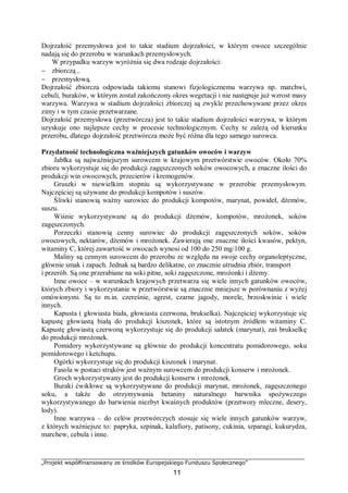 „Projekt współfinansowany ze środków Europejskiego Funduszu Społecznego”
11
Dojrzałość przemysłowa jest to takie stadium dojrzałości, w którym owoce szczególnie
nadają się do przerobu w warunkach przemysłowych.
W przypadku warzyw wyróżnia się dwa rodzaje dojrzałości:
− zbiorczą ,
− przemysłową.
Dojrzałość zbiorcza odpowiada takiemu stanowi fizjologicznemu warzywa np. marchwi,
cebuli, buraków, w którym został zakończony okres wegetacji i nie następuje już wzrost masy
warzywa. Warzywa w stadium dojrzałości zbiorczej są zwykle przechowywane przez okres
zimy i w tym czasie przetwarzane.
Dojrzałość przemysłowa (przetwórcza) jest to takie stadium dojrzałości warzywa, w którym
uzyskuje ono najlepsze cechy w procesie technologicznym. Cechy te zależą od kierunku
przerobu, dlatego dojrzałość przetwórcza może być różna dla tego samego surowca.
Przydatność technologiczna ważniejszych gatunków owoców i warzyw
Jabłka są najważniejszym surowcem w krajowym przetwórstwie owoców. Około 70%
zbioru wykorzystuje się do produkcji zagęszczonych soków owocowych, a znaczne ilości do
produkcji win owocowych, przecierów i kremogenów.
Gruszki w niewielkim stopniu są wykorzystywane w przerobie przemysłowym.
Najczęściej są używane do produkcji kompotów i suszów.
Śliwki stanowią ważny surowiec do produkcji kompotów, marynat, powideł, dżemów,
suszu.
Wiśnie wykorzystywane są do produkcji dżemów, kompotów, mrożonek, soków
zagęszczonych.
Porzeczki stanowią cenny surowiec do produkcji zagęszczonych soków, soków
owocowych, nektarów, dżemów i mrożonek. Zawierają one znaczne ilości kwasów, pektyn,
witaminy C, której zawartość w owocach wynosi od 100 do 250 mg/100 g.
Maliny są cennym surowcem do przerobu ze względu na swoje cechy organoleptyczne,
głównie smak i zapach. Jednak są bardzo delikatne, co znacznie utrudnia zbiór, transport
i przerób. Są one przerabiane na soki pitne, soki zagęszczone, mrożonki i dżemy.
Inne owoce – w warunkach krajowych przetwarza się wiele innych gatunków owoców,
których zbiory i wykorzystanie w przetwórstwie są znacznie mniejsze w porównaniu z wyżej
omówionymi. Są to m.in. czereśnie, agrest, czarne jagody, morele, brzoskwinie i wiele
innych.
Kapusta ( głowiasta biała, głowiasta czerwona, brukselka). Najczęściej wykorzystuje się
kapustę głowiastą białą do produkcji kiszonek, które są istotnym źródłem witaminy C.
Kapustę głowiastą czerwoną wykorzystuje się do produkcji sałatek (marynat), zaś brukselkę
do produkcji mrożonek.
Pomidory wykorzystywane są głównie do produkcji koncentratu pomidorowego, soku
pomidorowego i ketchupu.
Ogórki wykorzystuje się do produkcji kiszonek i marynat.
Fasola w postaci strąków jest ważnym surowcem do produkcji konserw i mrożonek.
Groch wykorzystywany jest do produkcji konserw i mrożonek.
Buraki ćwikłowe są wykorzystywane do produkcji marynat, mrożonek, zagęszczonego
soku, a także do otrzymywania betaniny naturalnego barwnika spożywczego
wykorzystywanego do barwienia niezbyt kwaśnych produktów (przetwory mleczne, desery,
lody).
Inne warzywa – do celów przetwórczych stosuje się wiele innych gatunków warzyw,
z których ważniejsze to: papryka, szpinak, kalafiory, patisony, cukinia, szparagi, kukurydza,
marchew, cebula i inne.
 