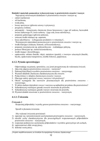 „Projekt współfinansowany ze środków Europejskiego Funduszu Społecznego”
12
Dodatki i materiały pomocnicze wykorzystywane w przetwórstwie owoców i warzyw
Najczęściej stosowanymi dodatkami w przetwórstwie owoców i warzyw są:
− cukier (sacharoza)
− sól kuchenna,
− woda pitna,
− kwasy spożywcze (głównie octowy i cytrynowy),
− przyprawy roślinne,
− antyseptyki – konserwanty chemiczne (kwas benzoesowy i jego sól sodowa, bezwodnik
kwasu siarkowego IV, kwas sorbowy i jego sole, kwas mrówkowy),
− preparaty galaretujące (głównie pektyna),
− sztuczne środki słodzące np. aspartam,
− kwas askorbinowy – wzbogacanie produktów w witaminę C,
Ważniejszymi materiałami pomocniczymi w przetwórstwie owoców i warzyw są:
− środki klarujące (żelatyna, bentonit, zol krzemionkowy),
− preparaty enzymatyczne np. pektynolityczne – rozkładające pektynę,
− pomoce filtracyjne np. ziemia krzemionkowa,
− środki myjące i dezynfekujące,
− opakowania: szklane (butelki, słoje), metalowe (puszki), z tworzyw sztucznych (butelki,
beczki, opakowania transportowe, torebki foliowe), papiernicze.
4.1.2. Pytania sprawdzające
Odpowiadając na pytania, sprawdzisz, czy jesteś przygotowany do wykonania ćwiczeń.
1. Jaką rolę odgrywa przetwórstwo owocowo – warzywne?
2. Dokonaj klasyfikacji wyrobów przetwórstwa owocowo – warzywnego.
3. Wymień składniki chemiczne charakterystyczne dla owoców.
4. Podaj różnice w składzie chemicznym owoców i warzyw.
5. Dlaczego należy spożywać owoce, warzywa i ich przetwory?
6. Określ wymagania dla surowców przeznaczonych dla przetwórstwa owocowo –
warzywnego.
7. W jakim stadium dojrzałości owoce i warzywa są najbardziej przydatne dla przetwórstwa?
8. Scharakteryzuj ważniejsze gatunki owoców stosowane do przerobu.
9. Scharakteryzuj ważniejsze gatunki warzyw stosowane do przerobu.
10. Wymień dodatki stosowane w przetwórstwie owocowo – warzywnym.
4.1.3. Ćwiczenia
Ćwiczenie 1
Rozpoznaj półprodukty i wyroby gotowe przetwórstwa owocowo – warzywnego.
Sposób wykonania ćwiczenia
Aby wykonać ćwiczenie powinieneś:
1) zapoznać się z prezentowanymi asortymentami przetwoprów owocowo – warzywnych,
2) określić cechy charakterystyczne dla poszczególnych rozpoznawanych półproduktów
przetworów owocowo – warzywnych,
3) rozpoznać podstawowe asortymenty półproduktów i wyrobów gotowych po ich cechach,
4) zaprezentować efekt swojej pracy,
5) dokonać oceny pracy.
 