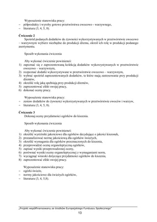 „Projekt współfinansowany ze środków Europejskiego Funduszu Społecznego”
13
Wyposażenie stanowiska pracy:
− półprodukty i wyroby gotowe przetwórstwa owocowo - warzywnego,
− literatura (3, 4, 5, 8).
Ćwiczenie 2
Spośród podanych dodatków do żywności wykorzystywanych w przetwórstwie owocowo
– warzywnym wybierz niezbędne do produkcji dżemu, określ ich rolę w produkcji podanego
asortymentu.
Sposób wykonania ćwiczenia
Aby wykonać ćwiczenie powinieneś:
1) zapoznać się z zaprezentowaną kolekcją dodatków wykorzystywanych w przetwórstwie
owocowo – warzywnym,
2) rozpoznać dodatki wykorzystywane w przetwórstwie owocowo – warzywnym,
3) wybrać spośród zaprezentowanych dodatków, te które mają zastosowanie przy produkcji
dżemów,
4) określić rolę jaką spełniają przy produkcji dżemów,
5) zaprezentować efekt swojej pracy,
6) dokonać oceny pracy.
Wyposażenie stanowiska pracy:
− zestaw dodatków do żywności wykorzystywanych w przetwórstwie owoców i warzyw,
− literatura (3, 4, 5, 8).
Ćwiczenie 3
Dokonaj oceny przydatności ogórków do kiszenia.
Sposób wykonania ćwiczenia
Aby wykonać ćwiczenie powinieneś:
1) określić wyróżniki jakościowe dla ogórków decydujące o jakości kiszonek,
2) przeanalizować normę jakościową dla ogórków świeżych,
3) określić wymagania dla ogórków przeznaczonych do kiszenia,
4) przeprowadzić ocenę organoleptyczną ogórków,
5) zapisać wyniki przeprowadzonej oceny,
6) porównać wyniki oceny organoleptycznej z wymaganiami norm,
7) wyciągnąć wnioski dotyczące przydatności ogórków do kiszenia,
8) zaprezentować efekt swojej pracy.
Wyposażenie stanowiska pracy:
− ogórki świeże,
− normy jakościowe dla świeżych ogórków,
− literatura (3, 4, 5,8).
 