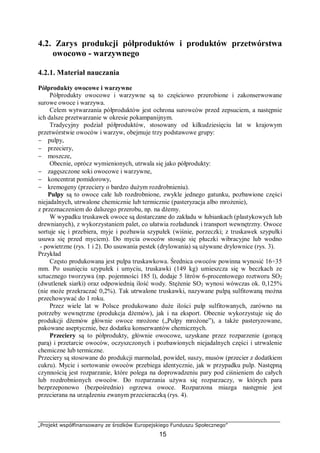 „Projekt współfinansowany ze środków Europejskiego Funduszu Społecznego”
15
4.2. Zarys produkcji półproduktów i produktów przetwórstwa
owocowo - warzywnego
4.2.1. Materiał nauczania
Półprodukty owocowe i warzywne
Półprodukty owocowe i warzywne są to częściowo przerobione i zakonserwowane
surowe owoce i warzywa.
Celem wytwarzania półproduktów jest ochrona surowców przed zepsuciem, a następnie
ich dalsze przetwarzanie w okresie pokampanijnym.
Tradycyjny podział półproduktów, stosowany od kilkudziesięciu lat w krajowym
przetwórstwie owoców i warzyw, obejmuje trzy podstawowe grupy:
− pulpy,
− przeciery,
− moszcze,
Obecnie, oprócz wymienionych, utrwala się jako półprodukty:
− zagęszczone soki owocowe i warzywne,
− koncentrat pomidorowy,
− kremogeny (przeciery o bardzo dużym rozdrobnieniu).
Pulpy są to owoce całe lub rozdrobnione, zwykle jednego gatunku, pozbawione części
niejadalnych, utrwalone chemicznie lub termicznie (pasteryzacja albo mrożenie),
z przeznaczeniem do dalszego przerobu, np. na dżemy.
W wypadku truskawek owoce są dostarczane do zakładu w łubiankach (plastykowych lub
drewnianych), z wykorzystaniem palet, co ułatwia rozładunek i transport wewnętrzny. Owoce
sortuje się i przebiera, myje i pozbawia szypułek (wiśnie, porzeczki; z truskawek szypułki
usuwa się przed myciem). Do mycia owoców stosuje się płuczki wibracyjne lub wodno
- powietrzne (rys. 1 i 2). Do usuwania pestek (drylowania) są używane drylownice (rys. 3).
Przykład
Często produkowana jest pulpa truskawkowa. Średnica owoców powinna wynosić 16÷35
mm. Po usunięciu szypułek i umyciu, truskawki (149 kg) umieszcza się w beczkach ze
sztucznego tworzywa (np. pojemności 185 l), dodaje 5 litrów 6-procentowego roztworu SO2
(dwutlenek siarki) oraz odpowiednią ilość wody. Stężenie SO2 wynosi wówczas ok. 0,125%
(nie może przekraczać 0,2%). Tak utrwalone truskawki, nazywane pulpą sulfitowaną można
przechowywać do 1 roku.
Przez wiele lat w Polsce produkowano duże ilości pulp sulfitowanych, zarówno na
potrzeby wewnętrzne (produkcja dżemów), jak i na eksport. Obecnie wykorzystuje się do
produkcji dżemów głównie owoce mrożone („Pulpy mrożone”), a także pasteryzowane,
pakowane aseptycznie, bez dodatku konserwantów chemicznych.
Przeciery są to półprodukty, głównie owocowe, uzyskane przez rozparzenie (gorącą
parą) i przetarcie owoców, oczyszczonych i pozbawionych niejadalnych części i utrwalenie
chemiczne lub termiczne.
Przeciery są stosowane do produkcji marmolad, powideł, suszy, musów (przecier z dodatkiem
cukru). Mycie i sortowanie owoców przebiega identycznie, jak w przypadku pulp. Następną
czynnością jest rozparzanie, które polega na doprowadzeniu pary pod ciśnieniem do całych
lub rozdrobnionych owoców. Do rozparzania używa się rozparzaczy, w których para
bezprzeponowo (bezpośrednio) ogrzewa owoce. Rozparzona miazga następnie jest
przecierana na urządzeniu zwanym przecieraczką (rys. 4).
 
