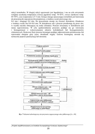 „Projekt współfinansowany ze środków Europejskiego Funduszu Społecznego”
20
sekcji termobreku. W drugiej sekcji ogrzewanie jest łagodniejsze i ma na celu utrzymanie
wstępnie uzyskanej temperatury (owoce jagodowe temp. 70÷85o
C, owoce ziarnkowe temp.
85÷95o
C, czas rozparzania 2,5÷3 min. Gorąca miazga opuszczająca termobrek jest kierowana
do przecieraczki najczęściej dwustopniowej, o średnicy oczek pierwszego sita
0,6 mm i drugiego 0,4 mm. Do przecierania stosuje się również ekstraktory ślimakowe
o średnicy oczek sita 0,4÷0,8 mm. W ekstraktorze sok i przecier przedostają się przez sito,
w wyniku nacisku obracającej się śruby (ślimaka). Przecier otrzymany w ekstraktorze jest
mniej napowietrzony. W celu ujednorodnienia przecieru poddaje się go wirowaniu
i homogenizacji z wykorzystaniem młynów koloidalnych lub homogenizatorów
ciśnieniowych. Końcowej fazie procesu kremogen poddaje odpowietrzeniu próżniowemu lub
wprowadza obojętne gazy (azot, dwutlenek węgla). Gotowe kremogeny utrwala się
termicznie poprzez pasteryzację lub mrożenie.
Rys. 7 Schemat technologiczny otrzymywania zagęszczonego soku jabłkowego [4, s. 88]
 
