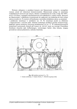 „Projekt współfinansowany ze środków Europejskiego Funduszu Społecznego”
23
Ważnym zabiegiem w produkcji konserw jest blanszowanie surowców, szczególnie
warzyw, przed ich właściwym konserwowaniem. Blanszowanie polega na zanurzeniu
rozdrobnionych surowców (po umyciu, obraniu i rozdrobnieniu) do wody o temp. 80÷100o
C,
na 0,5÷2,0 minut, a następnie natychmiastowym ich ochłodzeniu w zimnej wodzie. Warzywa
po blanszowaniu i schłodzeniu są porcjowane do opakowań, jest dodawana do nich wrząca
zalewa (zwykle ok. 2% roztwór soli kuchennej z niewielkim dodatkiem cukru), są zamykane
i poddawane sterylizacji w autoklawie rys. 10. Po sterylizacji puszki są chłodzone
i magazynowane z użyciem palet. Schemat technologii produkcji groszku konserwowego,
będącego typową konserwą warzywną przedstawiono na rys. 11. W niedosterylizowanych
konserwach warzywnych, których pH wynosi ok. 6,0÷6,5, może się rozwijać Clostridium
botulinum (laseczka jadu kiełbasianego), wytwarzająca bardzo silną toksynę, mogącą
powodować zatrucie pokarmowe, niekiedy śmiertelne.
Rys. 10 Autoklaw poziomy [3, s. 75]
1 - korpus zamknięty, 2 - korpus otwarty, 3 - zbiornik na gorącą wodę
 