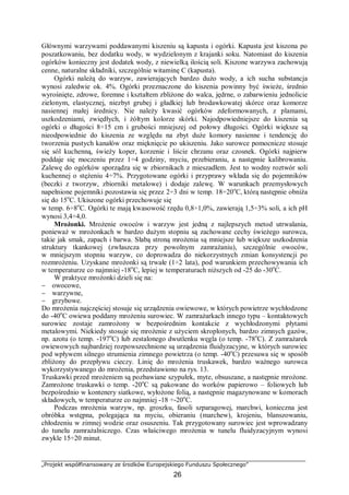 „Projekt współfinansowany ze środków Europejskiego Funduszu Społecznego”
26
Głównymi warzywami poddawanymi kiszeniu są kapusta i ogórki. Kapusta jest kiszona po
poszatkowaniu, bez dodatku wody, w wydzielonym z krajanki soku. Natomiast do kiszenia
ogórków konieczny jest dodatek wody, z niewielką ilością soli. Kiszone warzywa zachowują
cenne, naturalne składniki, szczególnie witaminę C (kapusta).
Ogórki należą do warzyw, zawierających bardzo dużo wody, a ich sucha substancja
wynosi zaledwie ok. 4%. Ogórki przeznaczone do kiszenia powinny być świeże, średnio
wyrośnięte, zdrowe, foremne i kształtem zbliżone do walca, jędrne, o zabarwieniu jednolicie
zielonym, elastycznej, niezbyt grubej i gładkiej lub brodawkowatej skórce oraz komorze
nasiennej małej średnicy. Nie należy kwasić ogórków zdeformowanych, z plamami,
uszkodzeniami, zwiędłych, i żółtym kolorze skórki. Najodpowiedniejsze do kiszenia są
ogórki o długości 8÷15 cm i grubości mniejszej od połowy długości. Ogórki większe są
nieodpowiednie do kiszenia ze względu na zbyt duże komory nasienne i tendencję do
tworzenia pustych kanałów oraz mięknięcie po ukiszeniu. Jako surowce pomocnicze stosuje
się sól kuchenną, świeży koper, korzenie i liście chrzanu oraz czosnek. Ogórki najpierw
poddaje się moczeniu przez 1÷4 godziny, myciu, przebieraniu, a następnie kalibrowaniu.
Zalewę do ogórków sporządza się w zbiornikach z mieszadłem. Jest to wodny roztwór soli
kuchennej o stężeniu 4÷7%. Przygotowane ogórki i przyprawy wkłada się do pojemników
(beczki z tworzyw, zbiorniki metalowe) i dodaje zalewę. W warunkach przemysłowych
napełnione pojemniki pozostawia się przez 2÷3 dni w temp. 18÷20o
C, którą następnie obniża
się do 15o
C. Ukiszone ogórki przechowuje się
w temp. 6÷8o
C. Ogórki te mają kwasowość rzędu 0,8÷1,0%, zawierają 1,5÷3% soli, a ich pH
wynosi 3,4÷4,0.
Mrożonki. Mrożenie owoców i warzyw jest jedną z najlepszych metod utrwalania,
ponieważ w mrożonkach w bardzo dużym stopniu są zachowane cechy świeżego surowca,
takie jak smak, zapach i barwa. Słabą stroną mrożenia są mniejsze lub większe uszkodzenia
struktury tkankowej (zwłaszcza przy powolnym zamrażaniu), szczególnie owoców,
w mniejszym stopniu warzyw, co doprowadza do niekorzystnych zmian konsystencji po
rozmrożeniu. Uzyskane mrożonki są trwałe (1÷2 lata), pod warunkiem przechowywania ich
w temperaturze co najmniej -18o
C, lepiej w temperaturach niższych od -25 do -30o
C.
W praktyce mrożonki dzieli się na:
− owocowe,
− warzywne,
− grzybowe.
Do mrożenia najczęściej stosuje się urządzenia owiewowe, w których powietrze wychłodzone
do -40o
C owiewa poddany mrożeniu surowiec. W zamrażarkach innego typu – kontaktowych
surowiec zostaje zamrożony w bezpośrednim kontakcie z wychłodzonymi płytami
metalowymi. Niekiedy stosuje się mrożenie z użyciem skroplonych, bardzo zimnych gazów,
np. azotu (o temp. -197o
C) lub zestalonego dwutlenku węgla (o temp. -78o
C). Z zamrażarek
owiewowych najbardziej rozpowszechnione są urządzenia fluidyzacyjne, w których surowiec
pod wpływem silnego strumienia zimnego powietrza (o temp. -40o
C) przesuwa się w sposób
zbliżony do przepływu cieczy. Linię do mrożenia truskawek, bardzo ważnego surowca
wykorzystywanego do mrożenia, przedstawiono na rys. 13.
Truskawki przed mrożeniem są pozbawiane szypułek, myte, obsuszane, a następnie mrożone.
Zamrożone truskawki o temp. -20o
C są pakowane do worków papierowo – foliowych lub
bezpośrednio w kontenery siatkowe, wyłożone folią, a następnie magazynowane w komorach
składowych, w temperaturze co najmniej -18 ÷-20o
C.
Podczas mrożenia warzyw, np. groszku, fasoli szparagowej, marchwi, konieczna jest
obróbka wstępna, polegająca na myciu, obieraniu (marchew), krojeniu, blanszowaniu,
chłodzeniu w zimnej wodzie oraz osuszeniu. Tak przygotowany surowiec jest wprowadzany
do tunelu zamrażalniczego. Czas właściwego mrożenia w tunelu fluidyzacyjnym wynosi
zwykle 15÷20 minut.
 