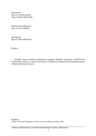 „Projekt współfinansowany ze środków Europejskiego Funduszu Społecznego”
1
Recenzenci:
mgr inż. Grażyna Serafin
mgr inż. Beata Wachowiak
Opracowanie redakcyjne:
mgr inż. Ewa Jedliśnka
Konsultacja:
mgr inż. Maria Majewska
Korekta:
Poradnik stanowi obudowę dydaktyczną programu jednostki modułowej 321[09].Z3.02
Przetwarzanie owoców i warzyw zawartego w modułowym programie nauczania dla zawodu
technik technologii żywności.
Wydawca
Instytut Technologii Eksploatacji – Państwowy Instytut Badawczy, Radom 2006
 