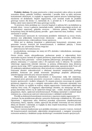 „Projekt współfinansowany ze środków Europejskiego Funduszu Społecznego”
28
Produkty słodzone. Do grupy przetworów o dużej zawartości cukru zalicza się przede
wszystkim dżemy, galaretki, konfitury, marmolady i powidła, które są także nazywane
koncentratami słodzonymi, ze względu na zagęszczenie podczas procesu technologicznego,
niezależnie od dosładzania. Stopień zagęszczenia, czyli stosunek wsadu do produktu
gotowego wynosi: dla dżemu 1.2, marmolady ok. 2, powideł ok. 4. W przypadku dżemu
dodany cukier może stanowić 60% masy gotowego wyrobu.
Te przetwory, które produkuje się z owoców bogatych w pektynę lub z jej dodatkiem są
skrzepłe: dżem – owoce w galarecie, marmolada twarda – jednolita masa dająca się kroić, ale
o konsystencji smarownej, galaretka owocowa – klarowna galareta. Pozostałe mają
konsystencję mniej lub bardziej płynną: powidła – gęsta smarowna masa, konfitury – owoce
zawieszone w syropie.
Podstawowymi surowcami do wytwarzania produktów słodzonych są owoce świeże,
mrożone oraz półprodukty konserwowane chemicznie – pulpy, przeciery sulfitowane,
niekiedy pasteryzowane, a także pektyna i kwasy spożywcze.
Dżem jest to słodzony koncentrat o galaretowatej konsystencji, otrzymany przez
gotowanie owoców świeżych lub konserwowanych, z dodatkiem pektyny i kwasu
spożywczego, np. cytrynowego. Dżemy mogą być:
− jednoowocowe lub wieloowocowe;
− wysokosłodzone, zawierające nie mniej niż 65% ekstraktu i niskosłodzone, zawierające
25÷50% ekstraktu.
Owoce świeże, umyte, odszypułkowane, pozbawione pestek, w odpowiedniej ilości
wprowadza się przez zassanie do wyparki próżniowej, doprowadza do wrzenia, dodaje cukier
i w końcowej fazie gotowania – roztwór preparatu pektynowego, sporządzonego z 1 części
pektyny zmieszanej z 5 częściami cukru i 20 częściami wody w mikserze. Po uzyskaniu
właściwego zagęszczenia (ekstrakt mierzony za pomocą refraktometru) masę dżemową
ogrzewa się do temp. 100o
C i gorącą masą napełnia opakowania, najczęściej słoiki Twist–off.
Po zamknięciu nakrętkami metalowymi, dżem utrwala się w tunelu pasteryzacyjnym.
Gotowanie dżemów niskocukrowych o obniżonej zawartości energetycznej przebiega
podobnie, konieczne jest jednak stosowanie specjalnego preparatu pektynowego,
umożliwiającego żelowanie przy niższym stężeniu cukru.
Marmolada jest słodzonym koncentratem o konsystencji stałej lub smarownej,
otrzymanym przez gotowanie przecierów owocowych z cukrem, z ewentualnym dodatkiem
kwasów spożywczych i środków żelujących. Po zassaniu przecieru owocowego do wyparki
próżniowej zagęszcza się go, a następnie wprowadza cukier. Gotowanie marmolady trwa
dłużej niż dżemu, ze względu na większy stopień zagęszczenia i konieczność odparowania
większej ilości wody. Po osiągnięciu odpowiedniego ekstraktu, nie mniejszego niż 60%,
gorącą marmoladę rozlewa się do opakowań różnego typu – wiader, skrzynek wykładanych
pergaminem, słojów, opakowań termoformowanych. Produkcja marmolad w ostatnich latach
zmniejsza się, a znaczna jej część jest wykorzystywana w zakładach ciastkarskich.
Powidła są słodzonym koncentratem owocowym o znacznym stopniu zagęszczenia 3÷4
- krotnym. Są one produkowane głównie z przecieru śliwkowego z dodatkiem ok. 30% cukru.
Ogrzewanie i zagęszczanie masy śliwkowej powoduje wytworzenie charakterystycznej
konsystencji, barwy, zapachu i smaku, typowych dla powideł. Gotowanie ich trwa znacznie
dłużej niż dżemów i marmolad, ze względu na duży stopień koncentracji. Gotowe powidła
mają ekstrakt nie mniej niż 55%.
Owoce i warzywa kandyzowane są to produkty otrzymane z owoców i warzyw, świeżych
lub konserwowanych (mrożonek), odpowiednio przygotowanych, a następnie wysycanych
roztworem sacharozy z dodatkiem syropu skrobiowego i ewentualnie kwasów spożywczych.
 