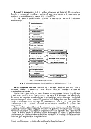 „Projekt współfinansowany ze środków Europejskiego Funduszu Społecznego”
29
Koncentrat pomidorowy jest to produkt otrzymany ze świeżych lub mrożonych,
dojrzałych, czerwonych pomidorów, poddanych procesom przetarcia i zagęszczenia do
określonej zawartości ekstraktu, zwykle 30%, rzadziej 20%.
Na 14 rysunku przedstawiono schemat technologiczny produkcji koncentratu
pomidorowego.
Rys. 14 Schemat technologiczny produkcji koncentratu pomidorowego [5, s. 122]
Płynne produkty owocowe otrzymuje się z owoców. Zawierają one sok i miąższ
owocowy, niekiedy z dodatkiem cukru. Podział płynnych produktów owocowych
przedstawiono na rysunku 15.
Soki owocowe otrzymuje się przez tłoczenie rozdrobnionych owoców i wydzielenie
z nich soku komórkowego. Soki owocowe nie mogą być konserwowane chemicznie,
dozwolone jest natomiast dosładzanie ich niewielką ilością cukru. Zabroniony jest jednak
jednoczesny dodatek cukru i kwasu. Sok owocowy może być produkowany bezpośrednio ze
świeżo wyciśniętego soku surowego lub zagęszczonego soku owocowego, przez jego
rozcieńczenie wodą i dodanie substancji aromatycznych, oddzielonych podczas jego
zagęszczania.
Soki produkuje się jako klarowne albo naturalnie mętne (nieklarowne). Soki nieklarowne
są bardziej wartościowe pod względem żywieniowym, ponieważ zawierają więcej substancji
wielkocząsteczkowych, korzystnych dla organizmu człowieka, a ponadto mają lepszy zapach
i smak. W Polsce przeważa produkcja soków klarownych, co wynika z przyzwyczajeń
konsumentów, ale także konieczności klarowania moszczów, w celu uzyskania koncentratów
sokowych, jako półproduktów do wyrobu soków.
 