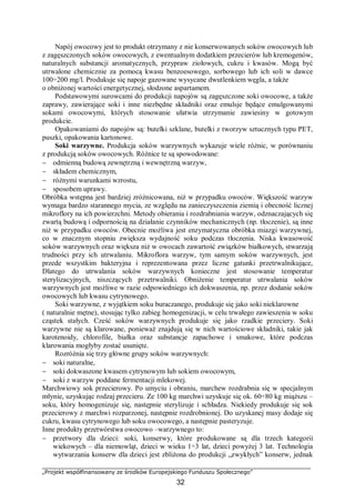 „Projekt współfinansowany ze środków Europejskiego Funduszu Społecznego”
32
Napój owocowy jest to produkt otrzymany z nie konserwowanych soków owocowych lub
z zagęszczonych soków owocowych, z ewentualnym dodatkiem przecierów lub kremogenów,
naturalnych substancji aromatycznych, przypraw ziołowych, cukru i kwasów. Mogą być
utrwalone chemicznie za pomocą kwasu benzoesowego, sorbowego lub ich soli w dawce
100÷200 mg/l. Produkuje się napoje gazowane wysycane dwutlenkiem węgla, a także
o obniżonej wartości energetycznej, słodzone aspartamem.
Podstawowymi surowcami do produkcji napojów są zagęszczone soki owocowe, a także
zaprawy, zawierające soki i inne niezbędne składniki oraz emulsje będące emulgowanymi
sokami owocowymi, których stosowanie ułatwia utrzymanie zawiesiny w gotowym
produkcie.
Opakowaniami do napojów są: butelki szklane, butelki z tworzyw sztucznych typu PET,
puszki, opakowania kartonowe.
Soki warzywne. Produkcja soków warzywnych wykazuje wiele różnic, w porównaniu
z produkcją soków owocowych. Różnice te są spowodowane:
− odmienną budową zewnętrzną i wewnętrzną warzyw,
− składem chemicznym,
− różnymi warunkami wzrostu,
− sposobem uprawy.
Obróbka wstępna jest bardziej zróżnicowana, niż w przypadku owoców. Większość warzyw
wymaga bardzo starannego mycia, ze względu na zanieczyszczenia ziemią i obecność licznej
mikroflory na ich powierzchni. Metody obierania i rozdrabniania warzyw, odznaczających się
zwartą budową i odpornością na działanie czynników mechanicznych (np. tłoczenie), są inne
niż w przypadku owoców. Obecnie możliwa jest enzymatyczna obróbka miazgi warzywnej,
co w znacznym stopniu zwiększa wydajność soku podczas tłoczenia. Niska kwasowość
soków warzywnych oraz większa niż w owocach zawartość związków białkowych, stwarzają
trudności przy ich utrwalaniu. Mikroflora warzyw, tym samym soków warzywnych, jest
przede wszystkim bakteryjna i reprezentowana przez liczne gatunki przetrwalnikujące,
Dlatego do utrwalania soków warzywnych konieczne jest stosowanie temperatur
sterylizacyjnych, niszczących przetrwalniki. Obniżenie temperatur utrwalania soków
warzywnych jest możliwe w razie odpowiedniego ich dokwaszenia, np. przez dodanie soków
owocowych lub kwasu cytrynowego.
Soki warzywne, z wyjątkiem soku buraczanego, produkuje się jako soki nieklarowne
( naturalnie mętne), stosując tylko zabieg homogenizacji, w celu trwałego zawieszenia w soku
cząstek stałych. Cześć soków warzywnych produkuje się jako rzadkie przeciery. Soki
warzywne nie są klarowane, ponieważ znajdują się w nich wartościowe składniki, takie jak
karotenoidy, chlorofile, białka oraz substancje zapachowe i smakowe, które podczas
klarowania mogłyby zostać usunięte.
Rozróżnia się trzy główne grupy soków warzywnych:
− soki naturalne,
− soki dokwaszone kwasem cytrynowym lub sokiem owocowym,
− soki z warzyw poddane fermentacji mlekowej.
Marchwiowy sok przecierowy. Po umyciu i obraniu, marchew rozdrabnia się w specjalnym
młynie, uzyskując rodzaj przecieru. Ze 100 kg marchwi uzyskuje się ok. 60÷80 kg miąższu –
soku, który homogenizuje się, następnie sterylizuje i schładza. Niekiedy produkuje się sok
przecierowy z marchwi rozparzonej, następnie rozdrobnionej. Do uzyskanej masy dodaje się
cukru, kwasu cytrynowego lub soku owocowego, a następnie pasteryzuje.
Inne produkty przetwórstwa owocowo –warzywnego to:
− przetwory dla dzieci: soki, konserwy, które produkowane są dla trzech kategorii
wiekowych – dla niemowląt, dzieci w wieku 1÷3 lat, dzieci powyżej 3 lat. Technologia
wytwarzania konserw dla dzieci jest zbliżona do produkcji „zwykłych” konserw, jednak
 