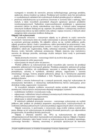 „Projekt współfinansowany ze środków Europejskiego Funduszu Społecznego”
33
wymagania w stosunku do surowców, procesu technologicznego, gotowego produktu,
opakowań, okresu trwałości są większe. Produkcja tych wyrobów może być prowadzona
w wyodrębnionych zakładach lub wydzielonych działach produkcyjnych w zakładzie.
− przetwory niskokaloryczne są to przetwory stosowane w żywieniu ludzi z nadwagą, ludzi
otyłych, a także wszystkich pozostałych chcących ograniczyć spożycie produktów
wysokoenergetycznych. Najbardziej rozpowszechnionymi produktami o ograniczonej
zawartości cukrów są dżemy niskosłodzone oraz dżemy, w których cukier zastąpiono
sztucznymi środkami słodzącymi np. aspartam. Do produktów o zmniejszonej zawartości
energetycznej zalicza się także niektóre soki, nektary i napoje owocowe, w których cukier
zastąpiono także sztucznym środkiem słodzącym.
Odpady i ich wykorzystanie
W przemyśle owocowo – warzywnym odpady są to głównie te części surowców
owocowych i warzywnych, które nie zostały wykorzystane w procesie technologicznym i nie
są częściami gotowego produktu. Do odpadów zalicza się np. wytłoki jabłkowe, pestki,
odpady groszkowe (łęciny i łuski) i pomidorowe, młóto (pozostałość po przecieraniu) i inne.
Odpady z przemysłowego przetwarzania owoców i warzyw zawierają wiele wartościowych
składników, takich jak: węglowodany, białka, substancje mineralne, substancje pektynowe,
tłuszcze, woski, barwniki, substancje aromatyczne. Odpady stanowią więc wartościowy
surowiec do dalszego przerobu, zawierając zwykle mniejsze ilości wody w porównaniu
z surowcem.
Opady przemysłu owocowo – warzywnego dzieli się na dwie duże grupy:
− wykorzystanie do celów paszowych;
− wykorzystanie do innych celów niż paszowe.
Wytłoki jabłkowe są wykorzystywane przede wszystkim jako surowiec do produkcji
preparatów pektynowych (tworzących galaretę). Produkcja preparatów pektynowych polega
na wysuszeniu wytłoków, ich rozdrobnieniu, moczeniu w wodzie ługowaniu, hydrolizie
protopektyny, zawartej w wytłokach, ekstrakcji pektyny, zagęszczaniu i suszeniu
otrzymanego wyciągu. Gotowy preparat pektynowy pakuje się w hermetyczne pojemniki
– puszki, worki papierowe z wkładkami z folii. Preparaty te są wykorzystywane przy
produkcji dżemów.
Wytłoki z owoców kolorowych np. z czarnych porzeczek, mogą być wykorzystane do
otrzymywania barwników, o intensywnej niebieskofioletowej barwie (antocyjany), przez
ekstrakcję wodną, zagęszczanie i wysuszenie.
Ze wszystkich rodzajów wytłoków owocowych można uzyskać naturalne substancje
aromatyczne, których proces otrzymywania obejmuje następujące czynności:
− rozdrabnianie wytłoków i rozcieńczanie wodą,
− odparowanie i oddzielenie lotnych substancji aromatycznych (właściwa dearomatyzacja),
− rektyfikację (oczyszczanie i zagęszczenie),
− składowanie w niskich temperaturach.
W niektórych zakładach przemysłu owocowo – warzywnego wykorzystuje się wytłoki
jabłkowe jako podłoże do produkcji preparatów enzymatycznych, wykorzystywanych do
rozłożenia substancji pektynowych w procesie produkcji zagęszczonych soków owocowych.
Odpady warzywne, w porównaniu z owocowymi, mają zwykle większą wartość jako
pasza, dlatego są też wykorzystywane do produkcji kiszonek paszowych, a po odpowiednim
przygotowaniu, do produkcji drożdży paszowych.
Odpady z obierania marchwi (ok. 30%) są wykorzystywane do produkcji
żółtopomarańczowych barwników karotenoidowych (ekstrakcja olejowa). Odpady z buraków
ćwikłowych (obieranie), także buraki świeże są wykorzystywane do produkcji naturalnego,
czerwonego barwnika – betaniny, stosowanej w przemyśle spożywczym do barwienia
 