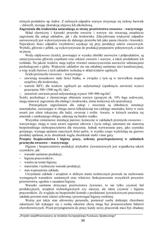 „Projekt współfinansowany ze środków Europejskiego Funduszu Społecznego”
34
różnych produktów np. lodów. Z zielonych odpadów warzyw otrzymuje się zielony barwnik
– chlorofil, stosując ekstrakcję olejową lub alkoholową.
Zagrożenia dla środowiska naturalnego ze strony przetwórstwa owocowo – warzywnego
Skład chemiczny i kierunki przerobu owoców i warzyw nie stwarzają zasadniczo
zagrożenia dla załogi zakładów, jak i dla środowiska. Zdecydowana większość odpadów
surowcowych jest wykorzystywana do dalszego przerobu lub jako pasza (świeża i kiszonki).
Największe ilości odpadów (wytłoków) uzyskuje się przy produkcji soków owocowych.
Wytłoki, głównie z jabłek, są wykorzystywane do produkcji preparatów pektynowych, a także
na paszę.
Wody odpływowe (ścieki), powstające w wyniku obróbki surowców i półproduktów, są
zanieczyszczone głównie cząstkami oraz sokiem owoców i warzyw, a także produktami ich
rozkładu. Na jakość ścieków mają wpływ również zanieczyszczenia surowców substancjami
pochodzącymi z gleby. Większość zakładów nie ma odrębnej sanitarnej sieci kanalizacyjnej,
a więc ścieki bytowe z tych zakładów wchodzą w skład ścieków ogólnych.
Ścieki przemysłu owocowo – warzywnego:
− zawierają stosunkowo małe ilości białka, w związku z tym są w niewielkim stopniu
uciążliwe dla środowiska,
− wartość BZT5 dla ścieków ogólnych po sedymentacji (opadnięciu zawiesin) wynosi
przeciętnie 500÷1500 mg O2 /dm3
,
− zawartość zawiesin przed sedymentacją wynosi 100÷900 mg/dm3
.
Ścieki, pochodzące z chemicznego obierania warzyw (gorącym ok. 10% ługu sodowym),
mogą stanowić zagrożenie dla obsługi i środowiska, mimo końcowej ich neutralizacji.
Potencjalnym zagrożeniem dla załogi i otoczenia są chłodnicze instalacje
amoniakalne, zawierające w obiegu nawet kilkadziesiąt ton ciekłego amoniaku, który w razie
awarii jest silnie toksyczny dla ludzi, zwierząt i roślin. Awarie, w których uwalnia się
amoniak z zamkniętego obiegu, zdarzają się bardzo rzadko.
Wszystkie ciśnieniowe instalacje parowe, konieczne w zakładach przemysłu owocowo –
warzywnego, mogą w razie awarii zagrażać zdrowiu i życiu załogi, natomiast nie stanowią
bezpośredniego niebezpieczeństwa dla otoczenia. Jednak wytwarzanie pary, jako czynnika
grzejnego, wymaga spalania znacznych ilości paliw, w wyniku czego wydzielają się gazowe
produkty spalania, m.in. dwutlenek węgla, dwutlenek siarki i inne gazy.
Przepisy bezpieczeństwa i higieny pracy, ochrony przeciwpożarowej w zakładach
przemysłu owocowo – warzywnego
Higiena i bezpieczeństwo produkcji artykułów żywnościowych jest wypadkową takich
czynników, jak:
− warunki sanitarne produkcji;
− higiena pracowników;
− wiedza na temat higieny;
− materialne i techniczne warunki produkcji;
− stan wyposażenia zakładu.
Utrzymanie zakładu i urządzeń w dobrym stanie technicznym pozwala na zachowanie
wymaganych warunków sanitarnych oraz właściwe funkcjonowanie wszystkich procesów
przetwórstwa, zgodnie z zasadami higieny.
Warunki sanitarne dotyczące przetwórstwa żywności, to nie tylko czystość hal
produkcyjnych, urządzeń technologicznych czy maszyn, ale także czystość i higiena
pracowników. Ze względu na bezpośredni kontakt z produktami żywnościowymi pracownicy
zakładu powinni mieć odzież ochronną i przestrzegać higieny osobistej.
Ważny jest także stan zdrowotny personelu, ponieważ osoby dotknięte chorobami
zakaźnymi lub stykające się z osobą zakaźnie chorą mogą być przenosicielami bakterii
chorobotwórczych. Przed przystąpieniem do pracy każdy nowy pracownik musi być zbadany
 