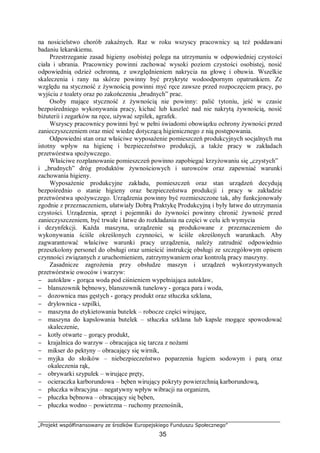 „Projekt współfinansowany ze środków Europejskiego Funduszu Społecznego”
35
na nosicielstwo chorób zakaźnych. Raz w roku wszyscy pracownicy są też poddawani
badaniu lekarskiemu.
Przestrzeganie zasad higieny osobistej polega na utrzymaniu w odpowiedniej czystości
ciała i ubrania. Pracownicy powinni zachować wysoki poziom czystości osobistej, nosić
odpowiednią odzież ochronną, z uwzględnieniem nakrycia na głowę i obuwia. Wszelkie
skaleczenia i rany na skórze powinny być przykryte wodoodpornym opatrunkiem. Ze
względu na styczność z żywnością powinni myć ręce zawsze przed rozpoczęciem pracy, po
wyjściu z toalety oraz po zakończeniu „brudnych” prac.
Osoby mające styczność z żywnością nie powinny: palić tytoniu, jeść w czasie
bezpośredniego wykonywania pracy, kichać lub kaszleć nad nie nakrytą żywnością, nosić
biżuterii i zegarków na ręce, używać szpilek, agrafek.
Wszyscy pracownicy powinni być w pełni świadomi obowiązku ochrony żywności przed
zanieczyszczeniem oraz mieć wiedzę dotyczącą higienicznego z nią postępowania.
Odpowiedni stan oraz właściwe wyposażenie pomieszczeń produkcyjnych socjalnych ma
istotny wpływ na higienę i bezpieczeństwo produkcji, a także pracy w zakładach
przetwórstwa spożywczego.
Właściwe rozplanowanie pomieszczeń powinno zapobiegać krzyżowaniu się „czystych”
i „brudnych” dróg produktów żywnościowych i surowców oraz zapewniać warunki
zachowania higieny.
Wyposażenie produkcyjne zakładu, pomieszczeń oraz stan urządzeń decydują
bezpośrednio o stanie higieny oraz bezpieczeństwa produkcji i pracy w zakładzie
przetwórstwa spożywczego. Urządzenia powinny być rozmieszczone tak, aby funkcjonowały
zgodnie z przeznaczeniem, ułatwiały Dobrą Praktykę Produkcyjną i były łatwe do utrzymania
czystości. Urządzenia, sprzęt i pojemniki do żywności powinny chronić żywność przed
zanieczyszczeniem, być trwałe i łatwe do rozkładania na części w celu ich wymycia
i dezynfekcji. Każda maszyna, urządzenie są produkowane z przeznaczeniem do
wykonywania ściśle określonych czynności, w ściśle określonych warunkach. Aby
zagwarantować właściwe warunki pracy urządzenia, należy zatrudnić odpowiednio
przeszkolony personel do obsługi oraz umieścić instrukcję obsługi ze szczegółowym opisem
czynności związanych z uruchomieniem, zatrzymywaniem oraz kontrolą pracy maszyny.
Zasadnicze zagrożenia przy obsłudze maszyn i urządzeń wykorzystywanych
przetwórstwie owoców i warzyw:
− autoklaw - gorąca woda pod ciśnieniem wypełniająca autoklaw,
− blanszownik bębnowy, blanszownik tunelowy - gorąca para i woda,
− dozownica mas gęstych - gorący produkt oraz stłuczka szklana,
− drylownica - szpilki,
− maszyna do etykietowania butelek – robocze części wirujące,
− maszyna do kapslowania butelek – stłuczka szklana lub kapsle mogące spowodować
skaleczenie,
− kotły otwarte – gorący produkt,
− krajalnica do warzyw – obracająca się tarcza z nożami
− mikser do pektyny – obracający się wirnik,
− myjka do słoików – niebezpieczeństwo poparzenia ługiem sodowym i parą oraz
okaleczenia rąk,
− obrywarki szypułek – wirujące pręty,
− ocieraczka karborundowa – bęben wirujący pokryty powierzchnią karborundową,
− płuczka wibracyjna – negatywny wpływ wibracji na organizm,
− płuczka bębnowa – obracający się bęben,
− płuczka wodno – powietrzna – ruchomy przenośnik,
 