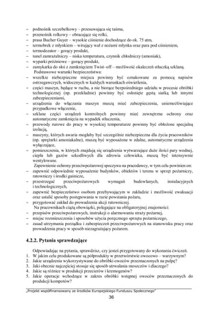 „Projekt współfinansowany ze środków Europejskiego Funduszu Społecznego”
36
− podnośnik szczebelkowy – przesuwająca się taśma,
− przenośnik rolkowy – obracające się rolki,
− prasa Bucher Guyer – wysokie ciśnienie dochodzące do ok. 75 atm,
− termobrek z młynkiem – wirujący wał z nożami młynka oraz para pod ciśnieniem,
− termodozator – gorący produkt,
− tunel zamrażalniczy – niska temperatura, czynnik chłodniczy (amoniak),
− wyparki próżniowe – gorący produkt,
− zamykarka do słoi z zamknięciem Twist–off – możliwość okaleczeń stłuczką szklaną.
Podstawowe warunki bezpieczeństwa:
− wszelkie niebezpieczne miejsca powinny być oznakowane za pomocą napisów
ostrzegawczych, widocznych w każdych warunkach oświetlenia,
− części maszyn, będące w ruchu, a nie biorące bezpośredniego udziału w procesie obróbki
technologicznej (np. przekładnie) powinny być osłonięte gęstą siatką lub innymi
zabezpieczeniami,
− urządzenia do włączania maszyn muszą mieć zabezpieczenia, uniemożliwiające
przypadkowe włączenie,
− szklane części urządzeń kontrolnych powinny mieć zewnętrzne ochrony oraz
automatyczne zamknięcia na wypadek stłuczenia,
− przewody rurowe do pracy w wysokiej temperaturze powinny być obłożone specjalną
izolacją,
− maszyny, których awaria mogłaby być szczególnie niebezpieczna dla życia pracowników
(np. sprężarki amoniakalne), muszą być wyposażone w zdalne, automatyczne urządzenia
wyłączające,
− pomieszczenia, w których znajdują się urządzenia wytwarzające duże ilości pary wodnej,
ciepła lub gazów szkodliwych dla zdrowia człowieka, muszą być intensywnie
wentylowane.
Zapewnienie ochrony przeciwpożarowej spoczywa na pracodawcy, w tym celu powinien on:
− zapewnić odpowiednie wyposażenie budynków, obiektów i terenu w sprzęt pożarniczy,
ratowniczy i środki gaśnicze,
− przestrzegać przeciwpożarowych wymagań budowlanych, instalacyjnych
i technologicznych,
− zapewnić bezpieczeństwo osobom przebywającym w zakładzie i możliwość ewakuacji
oraz ustalić sposoby postępowania w razie powstania pożaru,
− przygotować zakład do prowadzenia akcji ratowniczej.
Na pracownikach ciążą obowiązki, polegające na obligatoryjnej znajomości:
− przepisów przeciwpożarowych, instrukcji o alarmowaniu straży pożarnej,
− miejsc rozmieszczenia i sposobów użycia poręcznego sprzętu pożarniczego,
− zasad utrzymania porządku i zabezpieczeń przeciwpożarowych na stanowisku pracy oraz
prowadzenia pracy w sposób niezagrażający pożarem.
4.2.2. Pytania sprawdzające
Odpowiadając na pytania, sprawdzisz, czy jesteś przygotowany do wykonania ćwiczeń.
1. W jakim celu produkowane są półprodukty w przetwórstwie owocowo – warzywnym?
2. Jakie urządzenia wykorzystywane do obróbki owoców przeznaczonych na pulpę?
3. Jaki obecnie najczęściej stosuje się sposób utrwalania moszczów i dlaczego?
4. Jakie są różnice w produkcji przecierów i kremogenów?
5. Jakie operacje wchodzące w zakres obróbki wstępnej owoców przeznaczonych do
produkcji kompotów?
 