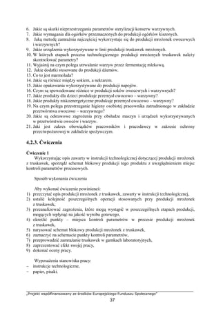 „Projekt współfinansowany ze środków Europejskiego Funduszu Społecznego”
37
6. Jakie są skutki nieprzestrzegania parametrów sterylizacji konserw warzywnych.
7. Jakie wymagania dla ogórków przeznaczonych do produkcji ogórków kiszonych.
8. Jaką metodę zamrażnia najczęściej wykorzystuje się do produkcji mrożonek owocowych
i warzywnych?
9. Jakie urządzenia wykorzystywane w linii produkcji truskawek mrożonych.
10. W których etapach procesu technologicznego produkcji mrożonych truskawek należy
skontrolować parametry?
11. Wyjaśnij na czym polega utrwalanie warzyw przez fermentację mlekową.
12. Jakie dodatki stosowane do produkcji dżemów.
13. Co to jest marmolada?
14. Jakie są różnice między sokiem, a nektarem.
15. Jakie opakowania wykorzystywane do produkcji napojów.
16. Czym są spowodowane różnice w produkcji soków owocowych i warzywnych?
17. Jakie produkty dla dzieci produkuje przemysł owocowo – warzywny?
18. Jakie produkty niskoenergetyczne produkuje przemysł owocowo – warzywny?
19. Na czym polega przestrzeganie higieny osobistej pracownika zatrudnionego w zakładzie
przetwórstwa owocowo – warzywnego?
20. Jakie są odstawowe zagrożenia przy obsłudze maszyn i urządzeń wykorzystywanych
w przetwórstwie owoców i warzyw.
21. Jaki jest zakres obowiązków pracowników i pracodawcy w zakresie ochrony
przeciwpożarowej w zakładzie spożywczym.
4.2.3. Ćwiczenia
Ćwiczenie 1
Wykorzystując opis zawarty w instrukcji technologicznej dotyczącej produkcji mrożonek
z truskawek, sporządź schemat blokowy produkcji tego produktu z uwzględnieniem miejsc
kontroli parametrów procesowych.
Sposób wykonania ćwiczenia
Aby wykonać ćwiczenie powinieneś:
1) przeczytać opis produkcji mrożonek z truskawek, zawarty w instrukcji technologicznej,
2) ustalić kolejność poszczególnych operacji stosowanych przy produkcji mrożonek
z truskawek,
3) przeanalizować zagrożenia, które mogą wystąpić w poszczególnych etapach produkcji,
mogących wpłynąć na jakość wyrobu gotowego,
4) określić punkty – miejsca kontroli parametrów w procesie produkcji mrożonek
z truskawek,
5) narysować schemat blokowy produkcji mrożonek z truskawek,
6) zaznaczyć na schemacie punkty kontroli parametrów,
7) przeprowadzić zamrażanie truskawek w garnkach laboratoryjnych,
8) zaprezentować efekt swojej pracy,
9) dokonać oceny pracy.
Wyposażenia stanowiska pracy:
− instrukcje technologiczne,
− papier, pisaki.
 