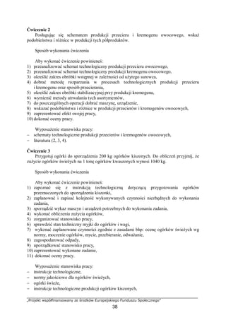 „Projekt współfinansowany ze środków Europejskiego Funduszu Społecznego”
38
Ćwiczenie 2
Posługując się schematem produkcji przecieru i kremogenu owocowego, wskaż
podobieństwa i różnice w produkcji tych półproduktów.
Sposób wykonania ćwiczenia
Aby wykonać ćwiczenie powinieneś:
1) przeanalizować schemat technologiczny produkcji przecieru owocowego,
2) przeanalizować schemat technologiczny produkcji kremogenu owocowego,
3) określić zakres obróbki wstępnej w zależności od użytego surowca,
4) dobrać metodę rozparzania w procesach technologicznych produkcji przecieru
i kremogenu oraz sposób przecierania,
5) określić zakres obróbki stabilizacyjnej przy produkcji kremogenu,
6) wymienić metody utrwalania tych asortymentów,
7) do poszczególnych operacji dobrać maszynę, urządzenie,
8) wskazać podobieństwa i różnice w produkcji przecierów i kremogenów owocowych,
9) zaprezentować efekt swojej pracy,
10) dokonać oceny pracy.
Wyposażenie stanowiska pracy:
− schematy technologiczne produkcji przecierów i kremogenów owocowych,
− literatura (2, 3, 4).
Ćwiczenie 3
Przygotuj ogórki do sporządzenia 200 kg ogórków kiszonych. Do obliczeń przyjmij, że
zużycie ogórków świeżych na 1 tonę ogórków kwaszonych wynosi 1040 kg.
Sposób wykonania ćwiczenia
Aby wykonać ćwiczenie powinieneś:
1) zapoznać się z instrukcją technologiczną dotyczącą przygotowania ogórków
przeznaczonych do sporządzenia kiszonki,
2) zaplanować i zapisać kolejność wykonywanych czynności niezbędnych do wykonania
zadania,
3) sporządzić wykaz maszyn i urządzeń potrzebnych do wykonania zadania,
4) wykonać obliczenia zużycia ogórków,
5) zorganizować stanowisko pracy,
6) sprawdzić stan techniczny myjki do ogórków i wagi,
7) wykonać zaplanowane czynności zgodnie z zasadami bhp: ocenę ogórków świeżych wg
normy, moczenie ogórków, mycie, przebieranie, odważanie,
8) zagospodarować odpady,
9) uporządkować stanowisko pracy,
10) zaprezentować wykonane zadanie,
11) dokonać oceny pracy.
Wyposażenie stanowiska pracy:
− instrukcje technologiczne,
− normy jakościowe dla ogórków świeżych,
− ogórki świeże,
− instrukcje technologiczne produkcji ogórków kiszonych,
 