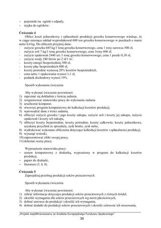 „Projekt współfinansowany ze środków Europejskiego Funduszu Społecznego”
39
− pojemniki na ogórki i odpady,
− myjka do ogórków.
Ćwiczenie 4
Oblicz koszt jednostkowy i opłacalność produkcji groszku konserwowego wiedząc, że
w ciągu miesiąca zakład wyprodukował 600 ton groszku konserwowego w puszkach o masie
netto 0,4 kg. Do obliczeń przyjmij dane:
− zużycie groszku 685 kg/1 tonę groszku konserwowego, cena 1 tony surowca 500 zł,
− zużycie soli 7 kg/1 tonę groszku konserwowego, cena 1tony 600 zł,
− zużycie opakowań 2440 szt./1 tonę groszku konserwowego, cena 1 puszki 0,30 zł,
− zużycie wody 240 litrów po 2 zł/1 m3
,
− koszty energii bezpośredniej 300 zł,
− koszty płac bezpośrednich 800 zł,
− koszty pośrednie wynoszą 20% kosztów bezpośrednich,
− cena netto 1 opakowania wynosi 1,1 zł,
− podatek dochodowy wynosi 19%.
Sposób wykonania ćwiczenia
Aby wykonać ćwiczenie powinieneś:
1) zapoznać się dokładnie z treścią zadania,
2) zorganizować stanowisko pracy do wykonania zadania
3) uruchomić komputer,
4) otworzyć program komputerowy do kalkulacji kosztów produkcji,
5) wprowadzić dane z treści zadania,
6) obliczyć zużycie groszku i jego koszty zakupu, zużycie soli i koszty jej zakupu, zużycie
opakowań i koszty ich zakupu,
7) obliczyć koszty bezpośrednie, koszty pośrednie, koszty całkowite, koszty jednostkowe,
uzyskany przychód ze sprzedaży, zysk brutto, zysk netto,
8) wydrukować wykonane obliczenia dotyczące kalkulacji kosztów i opłacalności produkcji,
9) wysunąć wnioski,
10) zaprezentować efekt swojej pracy,
11) dokonać oceny pracy.
Wyposażenie stanowiska pracy:
− zestaw komputerowy z drukarką, wyposażony w program do kalkulacji kosztów
produkcji,
− papier do drukarki,
− literatura (3, 4, 8).
Ćwiczenie 5
Zaprojektuj przebieg produkcji soków przecierowych.
Sposób wykonania ćwiczenia
Aby wykonać ćwiczenie powinieneś:
1) zebrać informacje dotyczące produkcji soków przecierowych z różnych źródeł,
2) określić wymagania dla soków przecierowych wg norm jakościowych,
3) dobrać surowce do produkcji i określić ich wymagania,
4) dobrać dodatki do produkcji soków przecierowych i określić celowość ich stosowania,
 