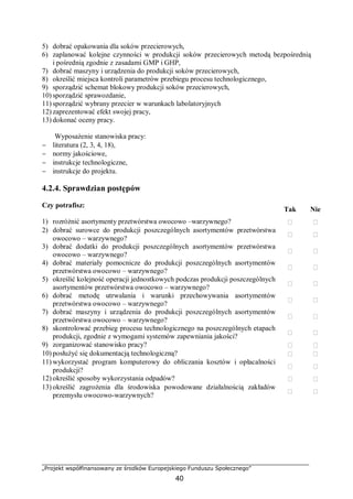 „Projekt współfinansowany ze środków Europejskiego Funduszu Społecznego”
40
5) dobrać opakowania dla soków przecierowych,
6) zaplanować kolejne czynności w produkcji soków przecierowych metodą bezpośrednią
i pośrednią zgodnie z zasadami GMP i GHP,
7) dobrać maszyny i urządzenia do produkcji soków przecierowych,
8) określić miejsca kontroli parametrów przebiegu procesu technologicznego,
9) sporządzić schemat blokowy produkcji soków przecierowych,
10) sporządzić sprawozdanie,
11) sporządzić wybrany przecier w warunkach labolatoryjnych
12) zaprezentować efekt swojej pracy,
13) dokonać oceny pracy.
Wyposażenie stanowiska pracy:
− literatura (2, 3, 4, 18),
− normy jakościowe,
− instrukcje technologiczne,
− instrukcje do projektu.
4.2.4. Sprawdzian postępów
Czy potrafisz:
Tak Nie
1) rozróżnić asortymenty przetwórstwa owocowo –warzywnego?  
2) dobrać surowce do produkcji poszczególnych asortymentów przetwórstwa
owocowo – warzywnego?
 
3) dobrać dodatki do produkcji poszczególnych asortymentów przetwórstwa
owocowo – warzywnego?
 
4) dobrać materiały pomocnicze do produkcji poszczególnych asortymentów
przetwórstwa owocowo – warzywnego?
 
5) określić kolejność operacji jednostkowych podczas produkcji poszczególnych
asortymentów przetwórstwa owocowo – warzywnego?
 
6) dobrać metodę utrwalania i warunki przechowywania asortymentów
przetwórstwa owocowo – warzywnego?
 
7) dobrać maszyny i urządzenia do produkcji poszczególnych asortymentów
przetwórstwa owocowo – warzywnego?
 
8) skontrolować przebieg procesu technologicznego na poszczególnych etapach
produkcji, zgodnie z wymogami systemów zapewniania jakości?
 
9) zorganizować stanowisko pracy?  
10) posłużyć się dokumentacją technologiczną?  
11) wykorzystać program komputerowy do obliczania kosztów i opłacalności
produkcji?
 
12) określić sposoby wykorzystania odpadów?  
13) określić zagrożenia dla środowiska powodowane działalnością zakładów
przemysłu owocowo-warzywnych?
 
 