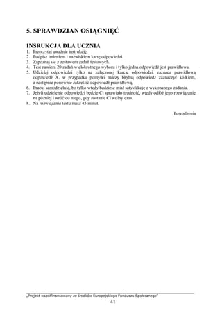 „Projekt współfinansowany ze środków Europejskiego Funduszu Społecznego”
41
5. SPRAWDZIAN OSIĄGNIĘĆ
INSRUKCJA DLA UCZNIA
1. Przeczytaj uważnie instrukcję.
2. Podpisz imieniem i nazwiskiem kartę odpowiedzi.
3. Zapoznaj się z zestawem zadań testowych.
4. Test zawiera 20 zadań wielokrotnego wyboru i tylko jedna odpowiedź jest prawidłowa.
5. Udzielaj odpowiedzi tylko na załączonej karcie odpowiedzi, zaznacz prawidłową
odpowiedź X, w przypadku pomyłki należy błędną odpowiedź zaznaczyć kółkiem,
a następnie ponownie zakreślić odpowiedź prawidłową.
6. Pracuj samodzielnie, bo tylko wtedy będziesz miał satysfakcję z wykonanego zadania.
7. Jeżeli udzielenie odpowiedzi będzie Ci sprawiało trudność, wtedy odłóż jego rozwiązanie
na później i wróć do niego, gdy zostanie Ci wolny czas.
8. Na rozwiązanie testu masz 45 minut.
Powodzenia
 