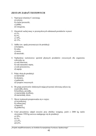 „Projekt współfinansowany ze środków Europejskiego Funduszu Społecznego”
42
ZESTAW ZADAŃ TESTOWYCH
1. Najwięcej witaminy C zawierają:
a) cytryny,
b) czarne porzeczki,
c) jabłka,
d) winogrona.
2. Zawartość suchej masy w przemysłowych odmianach pomidorów wynosi:
a) 3%,
b) 5%,
c) 10%,
d) 15%.
3. Jabłka tzw. spady przeznaczysz do produkcji:
a) kompotu,
b) soku,
c) suszu,
d) mrożonki.
4. Najbardziej wartościowe spośród płynnych produktów owocowych dla organizmu
człowieka są:
a) soki klarowne,
b) soki naturalnie mętne,
c) soki przecierowe,
d) napoje.
5. Pulpy służą do produkcji:
a) marmolad
b) dżemów,
c) galaretek,
d) syropów owocowych.
6. Do grupy przetworów słodzonych mających postać żelowaną zalicza się:
a) powidła, dżem,
b) konfitury, powidła,
c) marmoladę, konfitury,
d) marmoladę, dżem.
7. Mycie truskawek przeprowadza się w myjce:
a) szczotkowej,
b) wibracyjnej,
c) łapowej,
d) grabkowej.
8. Ustal procentowy odpad owoców przy obróbce wstępnej, jeżeli z 2000 kg malin
otrzymano 1950 kg surowca nadającego się do produkcji:
a) 10%,
b) 5%,
c) 2,5%,
d) 0,5%.
 