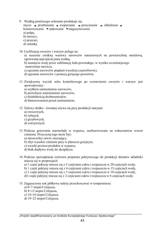 „Projekt współfinansowany ze środków Europejskiego Funduszu Społecznego”
43
9. Według poniższego schematu produkuje się:
mycie przebieranie rozparzanie przecieranie chłodzenie
konserwowanie pakowanie magazynowanie
a) pulpę,
b) moszcz,
c) przecier,
d) solonkę.
10. Liofilizacja owoców i warzyw polega na:
a) suszeniu cienkiej warstwy surowców naniesionych na powierzchnię metalową,
ogrzewaną najczęściej parą wodną,
b) usunięciu wody przez sublimację lodu powstałego, w wyniku wcześniejszego
zamrożenia surowca,
c) ogrzaniu surowców prądami wysokiej częstotliwości,
d) ogrzaniu surowców z pomocą gorącego powietrza.
11. Zwiększony wyciek soku komórkowego po rozmrożeniu owoców i warzyw jest
spowodowany:
a) szybkim zamrażaniem surowców,
b) powolnym zamrażaniem surowców,
c) działalnością drobnoustrojów,
d) blanszowaniem przed zamrażaniem.
12. Zalewy słodko - kwaśnej używa się przy produkcji marynat:
a) owocowych,
b) rybnych,
c) grzybowych,
d) warzywnych.
13. Podczas gotowania marmolady w wyparce, zaobserwowano na wakuometrze wzrost
ciśnienia. Przyczyną tego może być:
a) nieszczelny zawór zasysający,
b) zbyt wysokie ciśnienie pary w płaszczu grzejnym,
c) wysoki poziom produktu w wyparce,
d) brak dopływu wody do skraplacza.
14. Podczas sporządzania roztworu preparatu pektynowego do produkcji dżemów składniki
miesza się w proporcjach:
a) 1 część pektyny miesza się z 5 częściami cukru i rozpuszcza w 20 częściach wody,
b) 1 część pektyny miesza się z 4 częściami cukru i rozpuszcza w 15 częściach wody,
c) 1 część pektyny miesza się z 3 częściami cukru i rozpuszcza w 10 częściach wody,
d)1 część pektyny miesza się z 2 częściami cukru i rozpuszcza w 6 częściach wody.
15. Zagęszczony sok jabłkowy należy przechowywać w temperaturze:
a) 0÷7 stopni Celsjusza,
b) 8÷13 stopni Celsjusza,
c) 14÷18 stopni Celsjusza,
d) 19÷22 stopni Celsjusza.
 