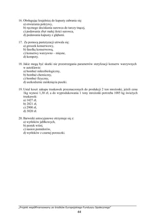 „Projekt współfinansowany ze środków Europejskiego Funduszu Społecznego”
44
16. Obsługując krajalnicę do kapusty zabrania się:
a) otwierania pokrywy,
b) ręcznego dociskania surowca do tarczy tnącej,
c) podawania zbyt małej ilości surowca,
d) podawania kapusty z głąbami.
17. Za pomocą pasteryzacji utrwala się:
a) groszek konserwowy,
b) fasolkę konserwową,
c) konserwy warzywno – mięsne,
d) kompoty.
18. Jakie mogą być skutki nie przestrzegania parametrów sterylizacji konserw warzywnych
w autoklawie:
a) bombaż mikrobiologiczny,
b) bombaż chemiczny,
c) bombaż fizyczny,
d) uszkodzenie zamknięcia puszki.
19. Ustal koszt zakupu truskawek przeznaczonych do produkcji 2 ton mrożonki, jeżeli cena
1kg wynosi 1,30 zł, a do wyprodukowania 1 tony mrożonki potrzeba 1085 kg świeżych
truskawek:
a) 1427 zł,
b) 2821 zł,
c) 2900 zł,
d) 3020 zł.
20. Barwniki antocyjanowe otrzymuje się z:
a) wytłoków jabłkowych,
b) pestek wiśni,
c) nasion pomidorów,
d) wytłoków z czarnej porzeczki.
 