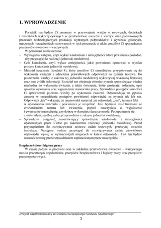 „Projekt współfinansowany ze środków Europejskiego Funduszu Społecznego”
3
1. WPROWADZENIE
Poradnik ten będzie Ci pomocny w przyswajaniu wiedzy o surowcach, dodatkach
i materiałach wykorzystywanych w przetwórstwie owoców i warzyw oraz podstawowych
procesach technologicznych produkcji wybranych półproduktów i wyrobów gotowych,
maszynach i urządzeniach stosowanych w tych procesach, a także umożliwi Ci sporządzanie
przetworów owocowo – warzywnych.
W poradniku zamieszczono:
− Wymagania wstępne, czyli wykaz wiadomości i umiejętności, które powinieneś posiadać,
aby przystąpić do realizacji jednostki modułowej.
− Cele kształcenia, czyli wykaz umiejętności, jakie powinieneś opanować w wyniku
procesu kształcenia jednostki modułowej.
− Materiał nauczania (rozdział 4), który umożliwi Ci samodzielne przygotowanie się do
wykonania ćwiczeń i udzielenia prawidłowych odpowiedzi na pytania testowe. Do
poszerzenia wiedzy z zakresu tej jednostki modułowej wykorzystaj wskazaną literaturę
oraz inne źródła informacji. Rozdział ten obejmuje również pytania sprawdzające wiedzę
niezbędną do wykonania ćwiczeń, a także ćwiczenia, które zawierają: polecenie, opis
sposobu wykonania oraz wyposażenie stanowiska pracy. Sprawdzian postępów umożliwi
Ci sprawdzenie poziomu wiedzy po wykonaniu ćwiczeń. Odpowiadając na pytania
zawarte w sprawdzianie postępów powinieneś odpowiadać na pytania tak lub nie.
Odpowiedz „tak” wskazują, że opanowałeś materiał, zaś odpowiedz „nie”, że masz luki
w opanowaniu materiału i powinieneś je uzupełnić. Jeśli będziesz miał trudności ze
zrozumieniem tematu lub ćwiczenia, poproś nauczyciela o wyjaśnienie
i ewentualne sprawdzenie, czy dobrze wykonujesz daną czynność. Po zapoznaniu się
z materiałem, spróbuj zaliczyć sprawdzian z zakresu jednostki modułowej.
− Sprawdzian osiągnięć, umożliwiający sprawdzenie wiadomości i umiejętności
opanowanych przez Ciebie po zakończeniu realizacji jednostki modułowej. Przed
przystąpieniem do rozwiązywania zestawu zadań testowych, przeczytaj uważnie
instrukcję. Następnie możesz przystąpić do rozwiązywania zadań, prawidłowe
odpowiedzi wpisuj w wyznaczonych miejscach w karcie odpowiedzi. Test ten będzie
stanowić trening przed sprawdzianem zaplanowanym przez nauczyciela.
Bezpieczeństwo i higiena pracy
W czasie pobytu w pracowni oraz w zakładzie przetwórstwa owocowo – warzywnego
musisz przestrzegać regulaminów, przepisów bezpieczeństwa i higieny pracy oraz przepisów
przeciwpożarowych.
 