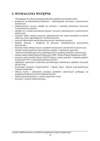 „Projekt współfinansowany ze środków Europejskiego Funduszu Społecznego”
5
2. WYMAGANIA WSTĘPNE
Przystępując do realizacji programu jednostki modułowej powinieneś umieć:
− posługiwać się dokumentacją techniczno – technologiczną stosowaną w przetwórstwie
spożywczym,
− charakteryzować surowce, dodatki do żywności i materiały pomocnicze stosowane
w przetwórstwie żywności,
− określać cel i warunki prowadzenia operacji i procesów jednostkowych w przetwórstwie
spożywczym,
− wyjaśniać wpływ operacji, procesów jednostkowych oraz metod utrwalania na wartość
odżywczą, cechy organoleptyczne i trwałość żywności,
− stosować odpowiednie metody przechowywania i utrwalania żywności,
− dobierać maszyny i urządzenia do procesów technologicznych przetwórstwa
spożywczego,
− stosować zasady obsługi maszyn i urządzeń stosowanych w przetwórstwie spożywczym,
− określać zasady organizacji stanowisk pracy zgodnie z założeniami ergonomii,
− nadzorować przebieg procesów technologicznych w produkcji artykułów spożywczych,
− określać zasady Dobrej Praktyki Produkcyjnej /GMP/ i Dobrej Praktyki Higienicznej /GHP/,
− stosować system kontroli jakości HACCP poprzez analizę zagrożeń i ustalanie punktów
krytycznych /CCP/ w procesach produkcji żywności,
− zapobiegać zagrożeniom środowiska powodowanym działalnością zakładów przemysłu
spożywczego,
− przestrzegać przepisów bezpieczeństwa i higieny pracy, ochrony przeciwpożarowej
i ochrony środowiska,
− obliczać koszty i opłacalność produkcji produktów spożywczych posługując się
programem komputerowym do kalkulacji kosztów,
− udzielać pierwszej pomocy w stanach zagrożenia i życia,
− korzystać z różnych źródeł informacji.
 