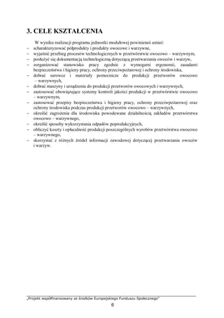 „Projekt współfinansowany ze środków Europejskiego Funduszu Społecznego”
6
3. CELE KSZTAŁCENIA
W wyniku realizacji programu jednostki modułowej powinieneś umieć:
− scharakteryzować półprodukty i produkty owocowe i warzywne,
− wyjaśnić przebieg procesów technologicznych w przetwórstwie owocowo – warzywnym,
− posłużyć się dokumentacją technologiczną dotyczącą przetwarzania owoców i warzyw,
− zorganizować stanowisko pracy zgodnie z wymogami ergonomii, zasadami
bezpieczeństwa i higieny pracy, ochrony przeciwpożarowej i ochrony środowiska,
− dobrać surowce i materiały pomocnicze do produkcji przetworów owocowo
– warzywnych,
− dobrać maszyny i urządzenia do produkcji przetworów owocowych i warzywnych,
− zastosować obowiązujące systemy kontroli jakości produkcji w przetwórstwie owocowo
– warzywnym,
− zastosować przepisy bezpieczeństwa i higieny pracy, ochrony przeciwpożarowej oraz
ochrony środowiska podczas produkcji przetworów owocowo – warzywnych,
− określić zagrożenia dla środowiska powodowane działalnością zakładów przetwórstwa
owocowo – warzywnego,
− określić sposoby wykorzystania odpadów poprodukcyjnych,
− obliczyć koszty i opłacalność produkcji poszczególnych wyrobów przetwórstwa owocowo
– warzywnego,
− skorzystać z różnych źródeł informacji zawodowej dotyczącej przetwarzania owoców
i warzyw.
 
