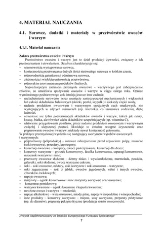 „Projekt współfinansowany ze środków Europejskiego Funduszu Społecznego”
7
4. MATERIAŁ NAUCZANIA
4.1. Surowce, dodatki i materiały w przetwórstwie owoców
i warzyw
4.1.1. Materiał nauczania
Zakres przetwórstwa owoców i warzyw
Przetwórstwo owoców i warzyw jest to dział produkcji żywności, związany z ich
przetwarzaniem i utrwalaniem. Dział ten charakteryzuje się:
− sezonowością występowania surowca,
− koniecznością przetwarzania dużych ilości nietrwałego surowca w krótkim czasie,
− różnorodnością gatunkową i odmianową surowca,
− złożonością i wielokierunkowością przetwórstwa,
− różnorakim asortymentem produktów finalnych.
Najważniejszym zadaniem przemysłu owocowo - warzywnego jest zabezpieczenie
zbiorów, co umożliwia spożywanie owoców i warzyw w ciągu całego roku. Oprócz
wymienionego podstawowego celu istnieją jeszcze inne zadania:
− uszlachetnienie surowców przez usunięcie zanieczyszczeń mechanicznych i większości
lub całości składników balastowych (skórki, pestki, szypułki) i niekiedy części wody,
− nadanie produktom owocowym i warzywnym specjalnych cech smakowych, nie
występujących w użytych surowcach (np. kiszonki), co urozmaica codzienną dietę
ludności,
− utrwalenie nie tylko podstawowych składników owoców i warzyw, takich jak cukry,
kwasy, białka, ale również wielu składników uzupełniających (np. witamina C),
− ułatwienie przygotowania posiłków, przez nadanie produktom owocowym i warzywnym
zwięzłej i ulepszonej postaci, likwiduje to żmudne wstępne czyszczenie oraz
preparowanie owoców i warzyw, niekiedy nawet konieczność gotowania.
W praktyce przemysłowej wyróżnia się następujący asortyment wyrobów owocowych
i warzywnych:
− półprzetwory (półprodukty) – surowce zabezpieczone przed zepsuciem: pulpy, moszcze
(soki owocowe), przeciery, kremogeny;
− konserwy owocowe – kompoty, owoce pasteryzowane, konserwy dla dzieci;
− konserwy warzywne – groszek konserwowy, fasolka konserwowa, szparagi konserwowe,
mieszanki warzywne i inne;
− przetwory owocowe słodzone – dżemy nisko- i wysokosłodzone, marmolada, powidła,
galaretki, soki słodzone, owoce wysycane cukrem;
− soki – soki owocowe, nektary, soki warzywne i soki owocowo – warzywne;
− soki zagęszczone – soki z jabłek, owoców jagodowych, wiśni i innych owoców,
z buraków ćwikłowych;
− napoje owocowe;
− marynaty – ogórki konserwowe i inne marynaty warzywne oraz owocowe;
− koncentrat pomidorowy;
− warzywa kwaszone – ogórki kwaszone i kapusta kwaszona;
− mrożone owoce i warzywa – mrożonki;
− napoje alkoholowe – wina owocowe, miody pitne, napoje winopodobne i winopochodne;
− inne produkty – konserwy warzywno – mięsne, sosy warzywne, preparaty pektynowe
(np. do dżemów), preparaty pektynolityczne (produkcja soków owocowych).
 