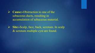  Cause:-Obstruction to one of the
sebaceous ducts, resulting in
accumulation of sebaceous material.
 Site:-Scalp, face, back, scrotum. In scalp
& scrotum multiple cyst are found.
 