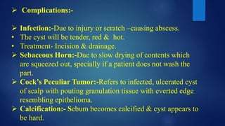  Complications:-
 Infection:-Due to injury or scratch –causing abscess.
• The cyst will be tender, red & hot.
• Treatment- Incision & drainage.
 Sebaceous Horn:-Due to slow drying of contents which
are squeezed out, specially if a patient does not wash the
part.
 Cock’s Peculiar Tumor:-Refers to infected, ulcerated cyst
of scalp with pouting granulation tissue with everted edge
resembling epithelioma.
 Calcification:- Sebum becomes calcified & cyst appears to
be hard.
 