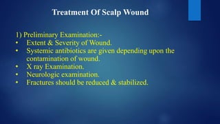 Treatment Of Scalp Wound
1) Preliminary Examination:-
• Extent & Severity of Wound.
• Systemic antibiotics are given depending upon the
contamination of wound.
• X ray Examination.
• Neurologic examination.
• Fractures should be reduced & stabilized.
 