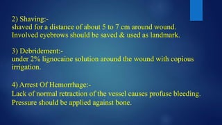 2) Shaving:-
shaved for a distance of about 5 to 7 cm around wound.
Involved eyebrows should be saved & used as landmark.
3) Debridement:-
under 2% lignocaine solution around the wound with copious
irrigation.
4) Arrest Of Hemorrhage:-
Lack of normal retraction of the vessel causes profuse bleeding.
Pressure should be applied against bone.
 