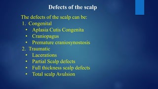 Defects of the scalp
The defects of the scalp can be:
1. Congenital
• Aplasia Cutis Congenita
• Craniopagus
• Premature craniosynostosis
2. Traumatic
• Lacerations
• Partial Scalp defects
• Full thickness scalp defects
• Total scalp Avulsion
 