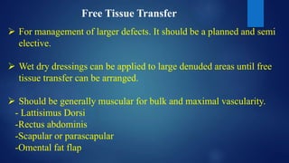 Free Tissue Transfer
 For management of larger defects. It should be a planned and semi
elective.
 Wet dry dressings can be applied to large denuded areas until free
tissue transfer can be arranged.
 Should be generally muscular for bulk and maximal vascularity.
- Lattisimus Dorsi
-Rectus abdominis
-Scapular or parascapular
-Omental fat flap
 