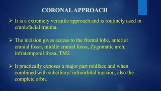 CORONALAPPROACH
 It is a extremely versatile approach and is routinely used in
craniofacial trauma.
 The incision gives access to the frontal lobe, anterior
cranial fossa, middle cranial fossa, Zygomatic arch,
infratemporal fossa, TMJ.
 It practically exposes a major part midface and when
combined with subciliary/ infraorbital incision, also the
complete orbit.
 