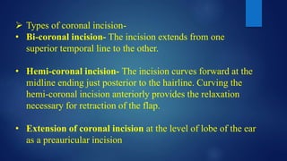  Types of coronal incision-
• Bi-coronal incision- The incision extends from one
superior temporal line to the other.
• Hemi-coronal incision- The incision curves forward at the
midline ending just posterior to the hairline. Curving the
hemi-coronal incision anteriorly provides the relaxation
necessary for retraction of the flap.
• Extension of coronal incision at the level of lobe of the ear
as a preauricular incision
 
