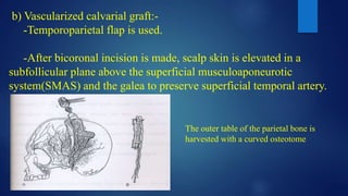 b) Vascularized calvarial graft:-
-Temporoparietal flap is used.
-After bicoronal incision is made, scalp skin is elevated in a
subfollicular plane above the superficial musculoaponeurotic
system(SMAS) and the galea to preserve superficial temporal artery.
The outer table of the parietal bone is
harvested with a curved osteotome
 