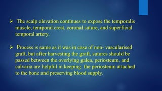  The scalp elevation continues to expose the temporalis
muscle, temporal crest, coronal suture, and superficial
temporal artery.
 Process is same as it was in case of non- vascularised
graft, but after harvesting the graft, sutures should be
passed between the overlying galea, periosteum, and
calvaria are helpful in keeping the periosteum attached
to the bone and preserving blood supply.
 
