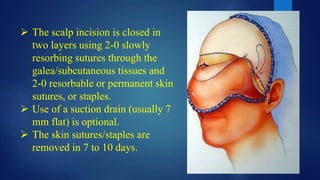  The scalp incision is closed in
two layers using 2-0 slowly
resorbing sutures through the
galea/subcutaneous tissues and
2-0 resorbable or permanent skin
sutures, or staples.
 Use of a suction drain (usually 7
mm flat) is optional.
 The skin sutures/staples are
removed in 7 to 10 days.
 