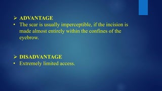  ADVANTAGE
• The scar is usually imperceptible, if the incision is
made almost entirely within the confines of the
eyebrow.
 DISADVANTAGE
• Extremely limited access.
 