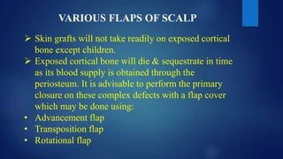 VARIOUS FLAPS OF SCALP
 Skin grafts will not take readily on exposed cortical
bone except children.
 Exposed cortical bone will die & sequestrate in time
as its blood supply is obtained through the
periosteum. It is advisable to perform the primary
closure on these complex defects with a flap cover
which may be done using:
• Advancement flap
• Transposition flap
• Rotational flap
 