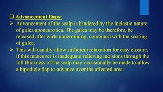 Advancement flaps:
 Advancement of the scalp is hindered by the inelastic nature
of galea aponeurotica. The galea may be therefore, be
released after wide undermining, combined with the scoring
of galea.
 This will usually allow sufficient relaxation for easy closure,
if this maneuver is inadequate relieving incisions through the
full thickness of the scalp may occasionally be made to allow
a bipedicle flap to advance over the affected area.
 