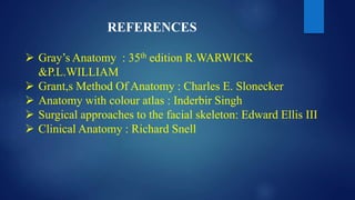 REFERENCES
 Gray’s Anatomy : 35th edition R.WARWICK
&P.L.WILLIAM
 Grant,s Method Of Anatomy : Charles E. Slonecker
 Anatomy with colour atlas : Inderbir Singh
 Surgical approaches to the facial skeleton: Edward Ellis III
 Clinical Anatomy : Richard Snell
 